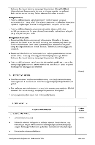 Indonesia dan faktor-faktor yg mempengaruhi perubahan iklim global.Hasil
diskusi dapat berupa peta konsep sehingga mereka memahami
keterkaitan antar konsep dalam skema dinamika atmosfer.
Mengasosiasi:
• Peserta didik diminta untuk memberi contoh kasus tentang
kebenaran teori yang telah dipelajarinya dengan gejala dan fenomena
nyata di lingkungan sekitar sehingga materi menjadi bermakna.
• Peserta didik ditugasi untuk menunjukkan adanya interaksi
kehidupan manusia dengan dinamika atmosfer baik dalam wilayah
yang sempit maupun luas.
Mengomunikasikan:
• Peserta didik diminta membuat tulisanyang dilengkapi dengan
gambar, ilustrasi, atau animasi, tentang jenis tanaman yang sesuai dgn
iklmi di Indonesia dan faktor-faktor yg mempengaruhi perubahan iklim global
yang disampaikandalam forum diskusi, pameran,atau diunggah di
internet.
• Peserta didik diminta untuk membuat bahan presentasi dan atau
audio visual tentang tentang jenis tanaman yang sesuai dgn iklmi di
Indonesia dan faktor-faktor yg mempengaruhi perubahan iklim global
• Peserta didik diminta untuk membuat analisis prakiraan cuaca dari
data yang diperoleh dari BMKG kemudian dipublikasi pada majalah
dinding atau diunggah di internet.
C. KEGIATAN AKHIR
• Guru bersama siswa membuat simpulkan tentang tentang jenis tanaman yang
sesuai dgn iklmi di Indonesia dan faktor-faktor yg mempengaruhi perubahan iklim
global.
• Post tes berupa tes tertulis tentang tentang jenis tanaman yang sesuai dgn iklmi di
Indonesia dan faktor-faktor yg mempengaruhi perubahan iklim global
• Guru menginformasikan materi pada pertemuan berikutnya
30 menit
PERTEMUAN : 6
Kegiatan Pembelajaran
Alokasi
Waktu
A. KEGIATAN AWAL
• Apersepsi (absensi, doa)
• Pemberian motivasi menggunakan berbagai tayangan dan pertanyaan yang
berhubungan dengan aktivitas manusia dan lingkungan dalam hubungannya
dengan dampak perubahan iklim global dan manfaat iklim untuk kehidupan
• Penyampaian tujuan pembelajaran.
15 menit
Perangkat RPP Geografi Kelas X / Kurikulum 2013 Hal : 121
 