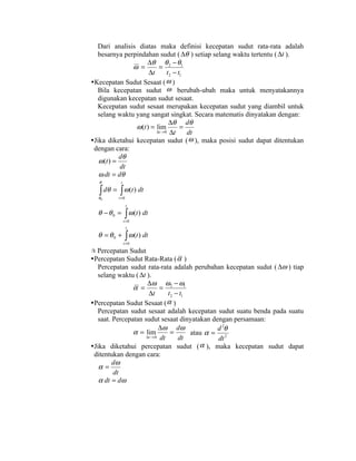 Dari analisis diatas maka definisi kecepatan sudut rata-rata adalah
  besarnya perpindahan sudut ( ∆θ ) setiap selang waktu tertentu ( ∆t ).
                     ∆θ θ 2 − θ1
               Ӭ =        =
                      ∆t      t2 − t1
Kecepatan Sudut Sesaat (     Ӭ)
  Bila kecepatan sudut Ӭ berubah-ubah maka untuk menyatakannya
  digunakan kecepatan sudut sesaat.
  Kecepatan sudut sesaat merupakan kecepatan sudut yang diambil untuk
  selang waktu yang sangat singkat. Secara matematis dinyatakan dengan:
                               ∆θ dθ
                Ӭ (t ) = lim        =
                         ∆t →0 ∆t     dt
Jika diketahui kecepatan sudut ( Ӭ ), maka posisi sudut dapat ditentukan
 dengan cara:
            dθ
   Ӭ (t ) =
            dt
   Ӭ dt = dθ
  θ        t

  ∫ dθ = ∫ Ӭ (t ) dt
  θ0      t =0
                 t
  θ − θ 0 = ∫ Ӭ (t ) dt
               t =0
                 t
  θ = θ 0 + ∫ Ӭ (t ) dt
               t =0

 Percepatan Sudut
Percepatan Sudut Rata-Rata ( α )
  Percepatan sudut rata-rata adalah perubahan kecepatan sudut ( ∆Ӭ ) tiap
  selang waktu ( ∆t ).
                    ∆Ӭ Ӭ2 − Ӭ1
               α =         =
                     ∆t       t 2 − t1
Percepatan Sudut Sesaat ( α )
  Percepatan sudut sesaat adalah kecepatan sudut suatu benda pada suatu
  saat. Percepatan sudut sesaat dinyatakan dengan persamaan:
                          ∆Ӭ dӬ                d 2θ
               α = lim         =       atau α = 2
                    ∆t → 0 dt      dt          dt
Jika diketahui percepatan sudut ( α ), maka kecepatan sudut dapat
 ditentukan dengan cara:
        dӬ
   α=
        dt
   α dt = dӬ
 