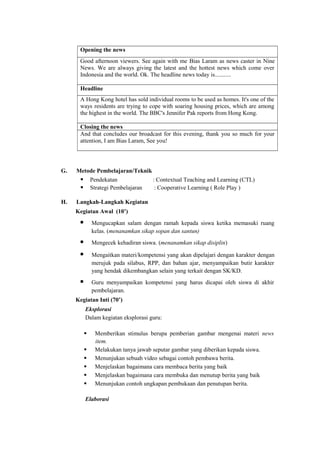 Opening the news
Good afternoon viewers. See again with me Bias Laram as news caster in Nine
News. We are always giving the latest and the hottest news which come over
Indonesia and the world. Ok. The headline news today is...........
Headline
A Hong Kong hotel has sold individual rooms to be used as homes. It's one of the
ways residents are trying to cope with soaring housing prices, which are among
the highest in the world. The BBC's Jennifer Pak reports from Hong Kong.
Closing the news
And that concludes our broadcast for this evening, thank you so much for your
attention, I am Bias Laram, See you!
G. Metode Pembelajaran/Teknik
 Pendekatan : Contextual Teaching and Learning (CTL)
 Strategi Pembelajaran : Cooperative Learning ( Role Play )
H. Langkah-Langkah Kegiatan
Kegiatan Awal (10’)
 Mengucapkan salam dengan ramah kepada siswa ketika memasuki ruang
kelas. (menanamkan sikap sopan dan santun)
 Mengecek kehadiran siswa. (menanamkan sikap disiplin)
 Mengaitkan materi/kompetensi yang akan dipelajari dengan karakter dengan
merujuk pada silabus, RPP, dan bahan ajar, menyampaikan butir karakter
yang hendak dikembangkan selain yang terkait dengan SK/KD.
 Guru menyampaikan kompetensi yang harus dicapai oleh siswa di akhir
pembelajaran.
Kegiatan Inti (70’)
Eksplorasi
Dalam kegiatan eksplorasi guru:
 Memberikan stimulus berupa pemberian gambar mengenai materi news
item.
 Melakukan tanya jawab seputar gambar yang diberikan kepada siswa.
 Menunjukan sebuah video sebagai contoh pembawa berita.
 Menjelaskan bagaimana cara membaca berita yang baik
 Menjelaskan bagaimana cara membuka dan menutup berita yang baik
 Menunjukan contoh ungkapan pembukaan dan penutupan berita.
Elaborasi
 