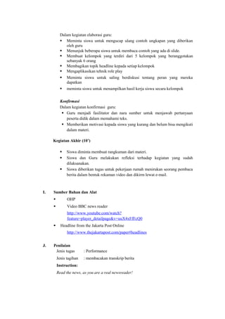 Dalam kegiatan elaborasi guru:
 Meminta siswa untuk mengucap ulang contoh ungkapan yang diberikan
oleh guru
 Menunjuk beberapa siswa untuk membaca contoh yang ada di slide.
 Membuat kelompok yang terdiri dari 5 kelompok yang beranggotakan
sebanyak 6 orang
 Membagikan topik headline kepada setiap kelompok
 Mengaplikasikan tehnik role play
 Meminta siswa untuk saling berdiskusi tentang peran yang mereka
dapatkan
 meminta siswa untuk menampilkan hasil kerja siswa secara kelompok
Konfirmasi
Dalam kegiatan konfirmasi guru:
 Guru menjadi fasilitator dan nara sumber untuk menjawab pertanyaan
peserta didik dalam memahami teks.
 Memberikan motivasi kepada siswa yang kurang dan belum bisa mengikuti
dalam materi.
Kegiatan Akhir (10’)
 Siswa diminta membuat rangkuman dari materi.
 Siswa dan Guru melakukan refleksi terhadap kegiatan yang sudah
dilaksanakan.
 Siswa diberikan tugas untuk pekerjaan rumah menirukan seorang pembaca
berita dalam bentuk rekaman video dan dikirm lewat e-mail.
I. Sumber Bahan dan Alat
 OHP
 Video BBC news reader
http://www.youtube.com/watch?
feature=player_detailpage&v=uuX4xFfFcQ0
 Headline from the Jakarta Post Online
http://www.thejakartapost.com/paper#headlines
J. Penilaian
Jenis tugas : Performance
Jenis tagihan : membacakan transkrip berita
Instruction:
Read the news, as you are a real newsreader!
 