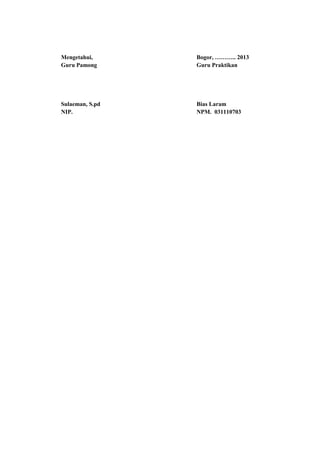 Mengetahui, Bogor, ……….. 2013
Guru Pamong Guru Praktikan
Sulaeman, S.pd Bias Laram
NIP. NPM. 031110703
 
