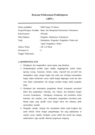 Rencana Pelaksanaan Pembelajaran
( RPP )
Satuan pendidikan : SMK Negeri 25 Jakarta
Program/Program Keahlian : Bisnis dan Manajemen/Administrasi Perkantoran
Kelas/Semester : XI/Ganjil
Mata Pelajaran : Pengantar Administrasi Perkantoran
Topik : Menjelaskan Pengertian Pengelolaan Waktu dan
Tujuan Pengelolaan Waktu
Alokasi Waktu : 2JP x 45 Menit
Pertemuan ke : 6
Tanggal Pelaksanaan :
A. KOMPETENSI INTI
1. Menghayati dan mengamalkan ajaran agama yang dianutnya.
2. Mengembangkan perilaku (jujur, disiplin, tanggungjawab, peduli, santun,
(gotong royong, kerjasama, damai), santun, responsif dan pro-aktif dan
menunjukkan sikap sebagai bagian dari solusi atas berbagai permasalahan
bangsa dalam berinteraksi secara efektif dengan lingkungan sosial dan alam
serta dalam menempatkan diri sebagai cerminan bangsa dalam pergaulan
dunia.
3. Memahami dan menerapkan pengetahuan faktual, konseptual, prosedural
dalam ilmu pengetahuan, teknologi, seni, budaya, dan humaniora dengan
wawasan kemanusiaan, kebangsaan, kenegaraan, dan peradaban terkait
fenomena dan kejadian, serta menerapkan pengetahuan prosedural pada
bidang kajian yang spesifik sesuai dengan bakat dan minatnya untuk
memecahkan masalah.
4. Mengolah, menalar, menyaji, dan menciptakan dalam ranah kongkret dan
ranah abstrak terkait dengan pengembangan dari yang dipelajarinya di
sekolah secara mandiri, bertindak secara efektif dan kreatif dan mampu
melaksanakan tugas spesifik dibawah pengawasan langsung.
 