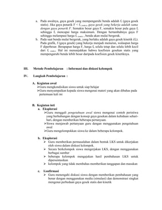 a. Pada awalnya, gaya gesek yang mempengaruhi benda adalah fs (gaya gesek
            statis). Jika gaya penarik F < fs (maks), gaya gesek yang bekerja adalah sama
            dengan gaya penarik F. Semakin besar gaya F, semakin besar pula gaya fs
            sehingga fs mencapai harga maksimum. Dengan bertambahnya gaya F
            sehingga melampaui harga fs (maks) , benda akan mulai bergerak.
         b. Pada saat benda mulai bergerak, yang berlaku adalah gaya gesek kinetik (fk).
            Pada grafik, f (gaya gesek) yang bekerja menjadi menurun, walaupun harga
            F diperbesar. Berapapun harga F, harga fk selalu tetap dan selalu lebih kecil
            dari fs (maks). Hal ini menunjukkan bahwa koefisien gesekan statis yang
            mempengaruhi benda lebih besar daripada koefisien gesek kinetiknya.



III.   Metode Pembelajaran       : Informasi dan diskusi kelompok

IV.    Langkah Pembelajaran :

       A. Kegiatan awal
          Guru mengkondisikan siswa untuk siap belajar
          Guru menyampaikan kepada siswa mengenai materi yang akan dibahas pada
           pertemuan kali ini


       B. Kegiatan inti
          a. Eksplorasi
              Guru menggali pengetahuan awal siswa mengenai contoh peristiwa
                yang berhubungan dengan konsep gaya gesekan dalam kehiduan sehari-
                hari, dengan memberikan beberapa pertanyaan.
              Siswa menjawab pertanyaan guru dengan menggunakan pengetahuan
                awal
              Guru mengelompokkan siswa ke dalam beberapa kelompok.
                 .
          b. Eksplorasi
               Guru memberikan permasalahan dalam bentuk LKS untuk dikerjakan
                 oleh siswa dalam diskusi kelompok.
               Secara berkelompok siswa mengerjakan LKS, dengan menggunakan
                 berbagai sumber
               beberapa kelompok mengajukan hasil pembahasan LKS untuk
                 dipersentasikan
               kelompok yang tidak membahas memberikan tanggapan dan masukan

          c.   Konfirmasi
                Guru menengahi diskusi siswa dengan memberikan pembahasan yang
                  benar dengan menggunakan media (simulasi) dan demonstrasi singkat
                  mengenai perbedaan gaya gesek statis dan kinetik
 
