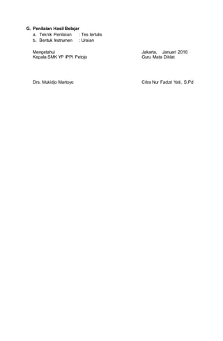 G. Penilaian Hasil Belajar
a. Teknik Penilaian : Tes tertulis
b. Bentuk Instrumen : Uraian
Mengetahui
Kepala SMK YP IPPI Petojo
Drs. Mukidjo Martoyo
Jakarta, Januari 2016
Guru Mata Diklat
Citra Nur Fadzri Yati, S.Pd
 