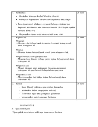 1. Pendahuluan
 Menyiapkan kelas agar kondusif (Berdo’a, Absensi)
 Menanyakan kepada siswa kesiapan dan kenyamanan untuk belajar
 Tanya jawab materi sebelumnya mengenai hubungan struktural dan
fungsional pemerintahan pusat dan daerah menurut UUD Negara Republik
Indonesia Tahun 1945
 Menyampaikan tujuan pembelajaran melalui power point
20 menit
2. Kegiatan Inti
Mengamati
 Membaca dari berbagai media (cetak dan elektronik) tentang contoh
kasus pelanggaran hak
Menanya
 Menanya tentang berbagai bentuk contoh kasus pelanggaran hak
Mengeksperimenkan/mengeksplorasikan
 Mengumpulkan data dari berbagai sumber tentang berbagai contoh kasus
pelanggaran hak
Mengasosiasikan
 Mencari hubungan antara pelanggaran hak dengan penanganan
pelanggaran hak yang berbeda-beda pada kasus yang sama
.
Mengomunikasikan
 Mempresentasikan hasil diskusi tentang berbagai contoh kasus
pelanggaran hak
40 menit
3. Penutup
- Siswa dibawah bimbingan guru membuat kesimpulan,
- Memberikan latihan (mengerjakan soal-soal)
- Memberikan tugas untuk peningkatan pemahaman
- Menyampaikan materi pertemuan berikutnya
30 menit
PERTEMUAN II
A. Tujuan Pembelajaran
Tujuan pokok pembelajaran adalah agar siswa mampu dan dapat :
 