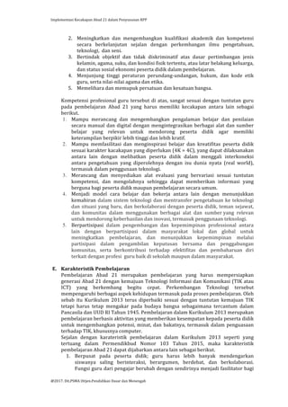 Implementasi	
  Kecakapan	
  Abad	
  21	
  dalam	
  Penyusunan	
  RPP	
  
	
  
@2017.	
  Dit.PSMA	
  Ditjen.Pendidikan	
  Dasar	
  dan	
  Menengah	
  
	
  
2. Meningkatkan	
   dan	
   mengembangkan	
   kualifikasi	
   akademik	
   dan	
   kompetensi	
  
secara	
   berkelanjutan	
   sejalan	
   dengan	
   perkembangan	
   ilmu	
   pengetahuan,	
  
teknologi,	
  	
  dan	
  seni.	
  
3. Bertindak	
   objektif	
   dan	
   tidak	
   diskriminatif	
   atas	
   dasar	
   pertimbangan	
   jenis	
  
kelamin,	
  agama,	
  suku,	
  dan	
  kondisi	
  fisik	
  tertentu,	
  atau	
  latar	
  belakang	
  keluarga,	
  
dan	
  status	
  sosial	
  ekonomi	
  peserta	
  didik	
  dalam	
  pembelajaran.	
  
4. Menjunjung	
   tinggi	
   peraturan	
   perundang-­‐undangan,	
   hukum,	
   dan	
   kode	
   etik	
  
guru,	
  serta	
  nilai-­‐nilai	
  agama	
  dan	
  etika.	
  
5. Memelihara	
  dan	
  memupuk	
  persatuan	
  dan	
  kesatuan	
  bangsa.	
  
	
  
Kompetensi	
  profesional	
  guru	
  tersebut	
  di	
  atas,	
  sangat	
  sesuai	
  dengan	
  tuntutan	
  guru	
  
pada	
   pembelajaran	
   Abad	
   21	
   yang	
   harus	
   memiliki	
   kecakapan	
   antara	
   lain	
   sebagai	
  
berikut.	
  
1. Mampu	
   merancang	
   dan	
   mengembangkan	
   pengalaman	
   belajar	
   dan	
   penilaian	
  
secara	
  manual	
  dan	
  digital	
  dengan	
  mengintegrasikan	
  berbagai	
  alat	
  dan	
  sumber	
  
belajar	
   yang	
   relevan	
   untuk	
   mendorong	
   peserta	
   didik	
   agar	
   memiliki	
  
keterampilan	
  berpikir	
  lebih	
  tinggi	
  dan	
  lebih	
  kratif.	
  	
  
2. Mampu	
   memfasilitasi	
   dan	
   menginspirasi	
   belajar	
   dan	
   kreatifitas	
   peserta	
   didik	
  
sesuai	
  karakter	
  kacakapan	
  yang	
  diperlukan	
  (4K	
  =	
  4C),	
  yang	
  dapat	
  dilaksanakan	
  
antara	
   lain	
   dengan	
   melibatkan	
   peserta	
   didik	
   dalam	
   menggali	
   interkoneksi	
  
antara	
   pengetahuan	
   yang	
   diperolehnya	
   dengan	
   isu	
   dunia	
   nyata	
   (real	
   world),	
  
termasuk	
  dalam	
  penggunaan	
  teknologi.	
  
3. Merancang	
   dan	
   menyediakan	
   alat	
   evaluasi	
   yang	
   bervariasi	
   sesuai	
   tuntutan	
  
kompetensi,	
   dan	
   mengolahnya	
   sehingga	
   dapat	
   memberikan	
   informasi	
   yang	
  
berguna	
  bagi	
  peserta	
  didik	
  maupun	
  pembelajaran	
  secara	
  umum.	
  
4. Menjadi	
   model	
   cara	
   belajar	
   dan	
   bekerja	
   antara	
   lain	
   dengan	
   menunjukkan	
  
kemahiran	
  dalam	
  sistem	
  teknologi	
  dan	
  mentransfer	
  pengetahuan	
  ke	
  teknologi	
  
dan	
  situasi	
  yang	
  baru,	
  dan	
  berkolaborasi	
  dengan	
  peserta	
  didik,	
  teman	
  sejawat,	
  
dan	
   komunitas	
   dalam	
   menggunakan	
   berbagai	
   alat	
   dan	
   sumber	
  yang	
   relevan	
  
untuk	
  mendorong	
  keberhasilan	
  dan	
  inovasi,	
  termasuk	
  penggunaan	
  teknologi.	
  
5. Berpartisipasi	
   dalam	
   pengembangan	
   dan	
   kepemimpinan	
   professional	
   antara	
  
lain	
   dengan	
   berpartisipasi	
   dalam	
   masyarakat	
   lokal	
   dan	
   global	
   untuk	
  
meningkatkan	
   pembelajaran,	
   dan	
   menunjukkan	
   kepemimpinan	
   melalui	
  
partisipasi	
   dalam	
   pengambilan	
   keputusan	
   bersama	
   dan	
   penggabungan	
  
komunitas,	
   serta	
   berkontribusi	
   terhadap	
   efektifitas	
   dan	
   pembaharuan	
   diri	
  
terkait	
  dengan	
  profesi	
  	
  guru	
  baik	
  di	
  sekolah	
  maupun	
  dalam	
  masyarakat.	
  
	
  
E. Karakteristik	
  Pembelajaran	
  
Pembelajaran	
   Abad	
   21	
   merupakan	
   pembelajaran	
   yang	
   harus	
   mempersiapkan	
  
generasi	
  Abad	
  21	
  dengan	
  kemajuan	
  Teknologi	
  Informasi	
  dan	
  Komunikasi	
  (TIK	
  atau	
  
ICT)	
   yang	
   berkembang	
   begitu	
   cepat.	
   Perkembangan	
   Teknologi	
   tersebut	
  
mempengaruhi	
  berbagai	
  aspek	
  kehidupan	
  termasuk	
  pada	
  proses	
  pembelajaran.	
  Oleh	
  
sebab	
   itu	
   Kurikulum	
   2013	
   terus	
   diperbaiki	
   sesuai	
   dengan	
   tuntutan	
   kemajuan	
   TIK	
  
tetapi	
   harus	
   tetap	
   mengakar	
   pada	
   budaya	
   bangsa	
   sebagaimana	
   tercantum	
   dalam	
  
Pancasila	
  dan	
  UUD	
  RI	
  Tahun	
  1945.	
  Pembelajaran	
  dalam	
  Kurikulum	
  2013	
  merupakan	
  
pembelajaran	
  berbasis	
  aktivitas	
  yang	
  memberikan	
  kesempatan	
  kepada	
  peserta	
  didik	
  
untuk	
  mengembangkan	
  potensi,	
  minat,	
  dan	
  bakatnya,	
  termasuk	
  dalam	
  penguasaan	
  
terhadap	
  TIK,	
  khususnya	
  computer.	
  
Sejalan	
   dengan	
   karateristik	
   pembelajaran	
   dalam	
   Kurikulum	
   2013	
   seperti	
   yang	
  
tertuang	
   dalam	
   Permendikbud	
   Nomor	
   103	
   Tahun	
   2015,	
   maka	
   karakteristik	
  
pembelajaran	
  Abad	
  21	
  dapat	
  dijabarkan	
  antara	
  lain	
  sebagai	
  berikut.	
  
1. Berpusat	
   pada	
   peserta	
   didik;	
   guru	
   harus	
   lebih	
   banyak	
   mendengarkan	
  
siswanya	
   saling	
   berinteraksi,	
   berargumen,	
   berdebat,	
   dan	
   berkolaborasi.	
  
Fungsi	
  guru	
  dari	
  pengajar	
  berubah	
  dengan	
  sendirinya	
  menjadi	
  fasilitator	
  bagi	
  
 