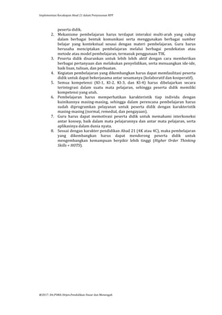 Implementasi	
  Kecakapan	
  Abad	
  21	
  dalam	
  Penyusunan	
  RPP	
  
	
  
@2017.	
  Dit.PSMA	
  Ditjen.Pendidikan	
  Dasar	
  dan	
  Menengah	
  
	
  
peserta	
  didik.	
  
2. Mekanisme	
   pembelajaran	
   harus	
   terdapat	
   interaksi	
   multi-­‐arah	
   yang	
   cukup	
  
dalam	
   berbagai	
   bentuk	
   komunikasi	
   serta	
   menggunakan	
   berbagai	
   sumber	
  
belajar	
   yang	
   kontekstual	
   sesaui	
   dengan	
   materi	
   pembelajaran.	
   Guru	
   harus	
  
berusaha	
   menciptakan	
   pembelajaran	
   melalui	
   berbagai	
   pendekatan	
   atau	
  
metode	
  atau	
  model	
  pembelajaran,	
  termasuk	
  penggunaan	
  TIK.	
  	
  	
  
3. Peserta	
   didik	
   disarankan	
   untuk	
   lebih	
   lebih	
   aktif	
   dengan	
   cara	
   memberikan	
  
berbagai	
  pertanyaan	
  dan	
  melakukan	
  penyelidikan,	
  serta	
  menuangkan	
  ide-­‐ide,	
  
baik	
  lisan,	
  tulisan,	
  dan	
  perbuatan.	
  	
  
4. Kegiatan	
  pembelajaran	
  yang	
  dikembangkan	
  harus	
  dapat	
  memfasilitasi	
  peserta	
  
didik	
  untuk	
  dapat	
  bekerjasama	
  antar	
  sesamanya	
  (kolaboratif	
  dan	
  kooperatif).	
  
5. Semua	
   kompetensi	
   (KI-­‐1,	
   KI-­‐2,	
   KI-­‐3,	
   dan	
   KI-­‐4)	
   harus	
   dibelajarkan	
   secara	
  
terintegrasi	
   dalam	
   suatu	
   mata	
   pelajaran,	
   sehingga	
   peserta	
   didik	
   memiliki	
  
kompetensi	
  yang	
  utuh.	
  	
  
6. Pembelajaran	
   harus	
   memperhatikan	
   karakteristik	
   tiap	
   individu	
   dengan	
  
kuinikannya	
   masing-­‐masing,	
   sehingga	
   dalam	
   perencana	
   pembelajaran	
   harus	
  
sudah	
   diprogramkan	
   pelayanan	
   untuk	
   peserta	
   didik	
   dengan	
   karakteristik	
  
masing-­‐masing	
  (normal,	
  remedial,	
  dan	
  pengayaan).	
  	
  
7. Guru	
   harus	
   dapat	
   memotivasi	
   peserta	
   didik	
   untuk	
   memahami	
   interkoneksi	
  
antar	
  konsep,	
  baik	
  dalam	
  mata	
  pelajarannya	
  dan	
  antar	
  mata	
  pelajaran,	
  serta	
  
aplikasinya	
  dalam	
  dunia	
  nyata.	
  	
  
8. Sesuai	
  dengan	
  karakter	
  pendidikan	
  Abad	
  21	
  (4K	
  atau	
  4C),	
  maka	
  pembelajaran	
  
yang	
   dikembangkan	
   harus	
   dapat	
   mendorong	
   peserta	
   didik	
   untuk	
  
mengembangkan	
   kemampuan	
   berpikir	
   lebih	
   tinggi	
   (Higher	
   Order	
   Thinking	
  
Skills	
  =	
  HOTS).	
  
	
  
	
  
	
  
	
  	
  
	
  
	
  
 