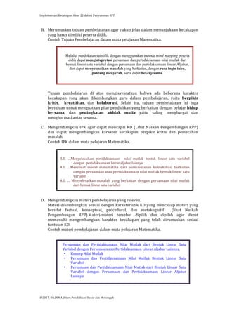 Implementasi	
  Kecakapan	
  Abad	
  21	
  dalam	
  Penyusunan	
  RPP	
  
	
  
@2017.	
  Dit.PSMA	
  Ditjen.Pendidikan	
  Dasar	
  dan	
  Menengah	
  
	
  
B. Merumuskan	
  tujuan	
  pembelajaran	
  agar	
  cukup	
  jelas	
  dalam	
  menunjukkan	
  kecakapan	
  
yang	
  harus	
  dimiliki	
  peserta	
  didik.	
  
Contoh	
  Tujuan	
  Pembelajaran	
  dalam	
  mata	
  pelajaran	
  Matematika.	
  
	
  
	
  
	
  
	
  
	
  
	
  
	
  
	
  
	
  
	
  
Tujuan	
   pembelajaran	
   di	
   atas	
   mengisayaratkan	
   bahwa	
   ada	
   beberapa	
   karakter	
  
kecakapan	
   yang	
   akan	
   dikembangkan	
   guru	
   dalam	
   pembelajaran,	
   yaitu	
   berpikir	
  
kritis,	
   	
   kreatifitas,	
   dan	
   kolaborasi.	
   Selain	
   itu,	
   tujuan	
   pembelajaran	
   ini	
   juga	
  
bertujuan	
  untuk	
  menguatkan	
  pilar	
  pendidikan	
  yang	
  berkaitan	
  dengan	
  belajar	
  hidup	
  
bersama,	
   dan	
   peningkatan	
   akhlak	
   mulia	
   yaitu	
   saling	
   menghargai	
   dan	
  	
  
menghormati	
  antar	
  sesama.	
  
	
  
C. Mengembangkan	
  IPK	
  agar	
  dapat	
  mencapai	
  KD	
  (Lihat	
  Naskah	
  Pengembangan	
  RPP)	
  
dan	
   dapat	
   mengembangkan	
   karakter	
   kecakapan	
   berpikir	
   kritis	
   dan	
   pemecahan	
  
masalah	
  	
  
Contoh	
  IPK	
  dalam	
  mata	
  pelajaran	
  Matematika.	
  
	
  
	
  
	
  
	
  
	
  
	
  
	
  
	
  
	
  
	
  
	
  
D. Mengembangkan	
  materi	
  pembelajaran	
  yang	
  relevan.	
  
Materi	
  dikembangkan	
  sesuai	
  dengan	
  karakteristik	
  KD	
  yang	
  mencakup	
  materi	
  yang	
  
bersifat	
   factual,	
   konseptual,	
   procedural,	
   dan	
   metakognitif	
   	
   (lihat	
   Naskah	
  
Pengembangan	
   RPP).Materi-­‐materi	
   tersebut	
   dipilih	
   dan	
   dipilah	
   agar	
   dapat	
  
memenuhi	
   mengembangkan	
   karakter	
   kecakapan	
   yang	
   telah	
   dirumuskan	
   sesuai	
  
tuntutan	
  KD.	
  
Contoh	
  materi	
  pembelajaran	
  dalam	
  mata	
  pelajaran	
  Matematika.	
  
	
  
	
  
	
  
	
  
	
  
	
  
	
  
	
  
	
  
	
  
	
  
	
  
	
  
Melalui pendekatan saintifik dengan menggunakan metode mind mapping peserta
didik dapat mengintepretasi persamaan dan pertidaksamaan nilai mutlak dari
bentuk linear satu variabel dengan persamaan dan pertidaksamaan linear Aljabar,
dan dapat menyelesaikan masalah yang berkaitan, dengan rasa ingin tahu,
pantang menyerah, serta dapat bekerjasama.
	
  
	
  
3.1.	
   …Menyelesaikan pertidaksamaan nilai mutlak bentuk linear satu variabel
dengan pertidaksamaan linear aljabar lainnya.
4.1.	
   …Membuat	
   model	
   matematika	
   dari	
   permasalahan	
   kontekstual	
   berkaitan	
  
dengan	
  persamaan	
  atau	
  pertidaksamaan	
  nilai	
  mutlak	
  bentuk	
  linear	
  satu	
  
variabel	
  
4.1.	
   …	
   Menyelesaikan	
   masalah	
   yang	
   berkaitan	
   dengan	
   persamaan	
   nilai mutlak
dari bentuk linear satu variabel
	
  
Persamaan	
   dan	
   Pertidaksamaan	
   Nilai	
   Mutlak	
   dari	
   Bentuk	
   Linear	
   Satu	
  
Variabel	
  dengan	
  Persamaan	
  dan	
  Pertidaksamaan	
  Linear	
  Aljabar	
  Lainnya.	
  
• Konsep	
  Nilai	
  Mutlak	
  
• Persamaan	
   dan	
   Pertidaksamaan	
   Nilai	
   Mutlak	
   Bentuk	
   Linear	
   Satu	
  
Variabel	
  
• Persamaan	
  dan	
  Pertidaksamaan	
  Nilai	
  Mutlak	
  dari	
  Bentuk	
  Linear	
  Satu	
  
Variabel	
   dengan	
   Persamaan	
   dan	
   Pertidaksamaan	
   Linear	
   Aljabar	
  
Lainnya.	
  
	
  
 
