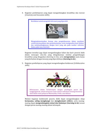 Implementasi	
  Kecakapan	
  Abad	
  21	
  dalam	
  Penyusunan	
  RPP	
  
	
  
@2017.	
  Dit.PSMA	
  Ditjen.Pendidikan	
  Dasar	
  dan	
  Menengah	
  
	
  
4. Kegiatan	
   pembelajaran	
   yang	
   dapat	
   mengembangkan	
   kreatifitas	
   dan	
   inovasi	
  
(Creativity	
  and	
  Innovation	
  skills).	
  
	
  
	
  
	
  
	
  
	
  
	
  
	
  
	
  
	
  
	
  
	
  
	
  
	
  
	
  
	
  
	
  
	
  
Kegiatan	
  tersebut	
  juga	
  dapat	
  mengembangkan	
  bakat	
  dan	
  karir	
  peserat	
  didik	
  
dalam	
   mencapai	
   cita-­‐cita	
   yang	
   diinginkannya	
   melalui	
   pengembangan	
  
kreatifitas	
  yang	
  ditugaskan	
  (learning	
  to	
  be),	
  serta	
  mengerjakan	
  suatu	
  karya	
  
yang	
  berkaitan	
  dengan	
  konsep	
  yang	
  diperolehnya	
  (learning	
  to	
  do).	
  
	
  
5. Kegiatan	
  pembelajaran	
  yang	
  dapat	
  mengembangkan	
  kolaborasi	
  (Collaboration	
  
skills)	
  
	
  
	
  
	
  
	
  
	
  
	
  
	
  
	
  
	
  
	
  
	
  
	
  
	
  
	
  
	
  
Melalui	
   kegiatan	
   kolaboratif,	
   peserta	
   didik	
   dapat	
   mengembangkan	
   sikap	
  
kerjasama,	
   saling	
   menghargai	
   dan	
   menghormati	
   (ethics),	
   serta	
   masing-­‐
masing	
  dapat	
  mengembangkan	
  minat	
  dan	
  bakatnya	
  (learning	
  to	
  be)	
  sesuai	
  
dengan	
  peran	
  masing-­‐masing	
  dalam	
  kelompok.	
  
	
  
	
  
	
  
	
  
	
  
	
  
	
  
	
  
	
  
Berdiskusi	
  untuk	
  mengolah	
  informasi	
  yang	
  diperoleh	
  
	
  
	
  
	
  
Mengimplementasikan	
   konsep	
   atau	
   pengetahuannya	
   dalam	
   membuat	
  
contoh	
  permasalahan	
  dan	
  penyelesaiannya,	
  serta	
  menganalisa	
  hasil	
  diskusi	
  
dan	
   membandingkannya	
   dengan	
   teori	
   yang	
   ada	
   pada	
   sumber	
   referensi	
  
(buku	
  paket	
  atau	
  internet)	
  
	
  
	
  
	
  
	
  
Bekerjasama	
   dalam	
   berkelompok	
   dengan	
   pembagian	
   peran	
   dan	
  
tanggungjawab,	
  untuk	
  menyusun	
  suatu	
  tulisan	
  sederhana	
  tentang	
  fenomena	
  
alam	
  dalam	
  mata	
  pelajaran	
  Matematika,	
  Fisika,	
  atau	
  Bahasa.	
  
	
  
	
  
	
  
 