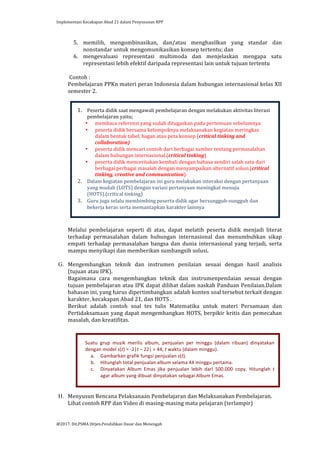 Implementasi	
  Kecakapan	
  Abad	
  21	
  dalam	
  Penyusunan	
  RPP	
  
	
  
@2017.	
  Dit.PSMA	
  Ditjen.Pendidikan	
  Dasar	
  dan	
  Menengah	
  
	
  
5. memilih,	
   mengombinasikan,	
   dan/atau	
   menghasilkan	
   yang	
   standar	
   dan	
  
nonstandar	
  untuk	
  mengomunikasikan	
  konsep	
  tertentu;	
  dan	
  
6. mengevaluasi	
   representasi	
   multimoda	
   dan	
   menjelaskan	
   mengapa	
   satu	
  
representasi	
  lebih	
  efektif	
  daripada	
  representasi	
  lain	
  untuk	
  tujuan	
  tertentu	
  
	
  
	
  Contoh	
  :	
  
Pembelajaran	
  PPKn	
  materi	
  peran	
  Indonesia	
  dalam	
  hubungan	
  internasional	
  kelas	
  XII	
  
semester	
  2.	
  	
  	
  
	
  
	
  
	
  
	
  
	
  
	
  
	
  
	
  
	
  
	
  
	
  
	
  
	
  
	
  
	
  
	
  
	
  
	
  
	
  
Melalui	
   pembelajaran	
   seperti	
   di	
   atas,	
   dapat	
   melatih	
   peserta	
   didik	
   menjadi	
   literat	
  
terhadap	
   permasalahan	
   dalam	
   hubungan	
   internasional	
   dan	
   menumbuhkan	
   sikap	
  
empati	
   terhadap	
   permasalahan	
   bangsa	
   dan	
   dunia	
   internasional	
   yang	
   terjadi,	
   serta	
  
mampu	
  menyikapi	
  dan	
  memberikan	
  sumbangsih	
  solusi.	
  
	
  
G. Mengembangkan	
   teknik	
   dan	
   instrumen	
   penilaian	
   sesuai	
   dengan	
   hasil	
   analisis	
  
(tujuan	
  atau	
  IPK).	
  
Bagaimana	
   cara	
   mengembangkan	
   teknik	
   dan	
   instrumenpenilaian	
   sesuai	
   dengan	
  
tujuan	
  pembelajaran	
  atau	
  IPK	
  dapat	
  dilihat	
  dalam	
  naskah	
  Panduan	
  Penilaian.Dalam	
  
bahasan	
  ini,	
  yang	
  harus	
  dipertimbangkan	
  adalah	
  konten	
  soal	
  tersebut	
  terkait	
  dengan	
  
karakter,	
  kecakapan	
  Abad	
  21,	
  dan	
  HOTS	
  .	
  
Berikut	
   adalah	
   contoh	
   soal	
   tes	
   tulis	
   Matematika	
   untuk	
   materi	
   Persamaan	
   dan	
  
Pertidaksamaan	
  yang	
  dapat	
  mengembangkan	
  HOTS,	
  berpikir	
  kritis	
  dan	
  pemecahan	
  
masalah,	
  dan	
  kreatifitas.	
  
	
  
	
  
	
  
	
  
	
  
	
  
	
  
	
  
	
  
	
  
H. Menyusun	
  Rencana	
  Pelaksanaan	
  Pembelajaran	
  dan	
  Melaksanakan	
  Pembelajaran.	
  
Lihat	
  contoh	
  RPP	
  dan	
  Video	
  di	
  masing-­‐masing	
  mata	
  pelajaran	
  (terlampir)	
  
	
  
Suatu	
   grup	
   musik	
   merilis	
   album,	
   penjualan	
   per	
   minggu	
   (dalam	
   ribuan)	
   dinyatakan	
  
dengan	
  model	
  s(t)	
  =	
  -­‐2|t	
  –	
  22|	
  +	
  44,	
  t	
  waktu	
  (dalam	
  minggu).	
  	
  
a. Gambarkan	
  grafik	
  fungsi	
  penjualan	
  s(t).	
  	
  
b. Hitunglah	
  total	
  penjualan	
  album	
  selama	
  44	
  minggu	
  pertama.	
  	
  
c. Dinyatakan	
   Album	
   Emas	
   jika	
   penjualan	
   lebih	
   dari	
   500.000	
   copy.	
   Hitunglah	
   t	
  
agar	
  album	
  yang	
  dibuat	
  dinyatakan	
  sebagai	
  Album	
  Emas.	
  	
  
	
  
1. Peserta	
  didik	
  saat	
  mengawali	
  pembelajaran	
  dengan	
  melakukan	
  aktivitas	
  literasi	
  
pembelajaran	
  yaitu;	
  
• membaca	
  referensi	
  yang	
  sudah	
  ditugaskan	
  pada	
  pertemuan	
  sebelumnya	
  
• peserta	
  didik	
  bersama	
  kelompoknya	
  melaksanakan	
  kegiatan	
  meringkas	
  
dalam	
  bentuk	
  tabel,	
  bagan	
  atau	
  peta	
  konsep	
  (critical	
  tinking	
  and	
  
collaboration)	
  
• peserta	
  didik	
  mencari	
  contoh	
  dari	
  berbagai	
  sumber	
  tentang	
  permasalahan	
  
dalam	
  hubungan	
  internasional.(critical	
  tinking)	
  	
  
• peserta	
  didik	
  menceritakan	
  kembali	
  dengan	
  bahasa	
  sendiri	
  salah	
  satu	
  dari	
  
berbagai	
  perbagai	
  masalah	
  dengan	
  menyampaikan	
  alternatif	
  solusi.(critical	
  
tinking,	
  creative	
  and	
  communication).	
  	
  
2. Dalam	
  kegiatan	
  pembelajaran	
  ini	
  guru	
  melakukan	
  interaksi	
  dengan	
  pertanyaan	
  
yang	
  mudah	
  (LOTS)	
  dengan	
  variasi	
  pertanyaan	
  meningkat	
  menuju	
  
(HOTS).(critical	
  tinking)	
  
3. Guru	
  juga	
  selalu	
  membimbing	
  peserta	
  didik	
  agar	
  bersungguh-­‐sungguh	
  dan	
  
bekerja	
  keras	
  serta	
  memantapkan	
  karakter	
  lainnya	
  
 