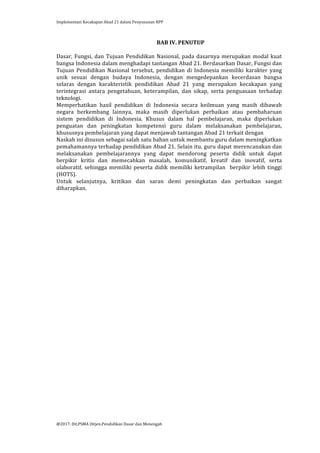 Implementasi	
  Kecakapan	
  Abad	
  21	
  dalam	
  Penyusunan	
  RPP	
  
	
  
@2017.	
  Dit.PSMA	
  Ditjen.Pendidikan	
  Dasar	
  dan	
  Menengah	
  
	
  
BAB	
  IV.	
  PENUTUP	
  
	
  
Dasar,	
  Fungsi,	
  dan	
  Tujuan	
  Pendidikan	
  Nasional,	
  pada	
  dasarnya	
  merupakan	
  modal	
  kuat	
  
bangsa	
  Indonesia	
  dalam	
  menghadapi	
  tantangan	
  Abad	
  21.	
  Berdasarkan	
  Dasar,	
  Fungsi	
  dan	
  
Tujuan	
   Pendidikan	
   Nasional	
   tersebut,	
   pendidikan	
   di	
   Indonesia	
   memiliki	
   karakter	
   yang	
  
unik	
   sesuai	
   dengan	
   budaya	
   Indonesia,	
   dengan	
   mengedepankan	
   kecerdasan	
   bangsa	
  
selaras	
   dengan	
   karakteristik	
   pendidikan	
   Abad	
   21	
   yang	
   merupakan	
   kecakapan	
   yang	
  
terintegrasi	
   antara	
   pengetahuan,	
   keterampilan,	
   dan	
   sikap,	
   serta	
   penguasaan	
   terhadap	
  
teknologi.	
  	
  
Memperhatikan	
   hasil	
   pendidikan	
   di	
   Indonesia	
   secara	
   keilmuan	
   yang	
   masih	
   dibawah	
  
negara	
   berkembang	
   lainnya,	
   maka	
   masih	
   diperlukan	
   perbaikan	
   atau	
   pembaharuan	
  
sistem	
   pendidikan	
   di	
   Indonesia.	
   Khusus	
   dalam	
   hal	
   pembelajaran,	
   maka	
   diperlukan	
  
penguatan	
   dan	
   peningkatan	
   kompetensi	
   guru	
   dalam	
   melaksanakan	
   pembelajaran,	
  
khususnya	
  pembelajaran	
  yang	
  dapat	
  menjawab	
  tantangan	
  Abad	
  21	
  terkait	
  dengan	
  	
  
Naskah	
  ini	
  disusun	
  sebagai	
  salah	
  satu	
  bahan	
  untuk	
  membantu	
  guru	
  dalam	
  meningkatkan	
  
pemahamannya	
  terhadap	
  pendidikan	
  Abad	
  21.	
  Selain	
  itu,	
  guru	
  dapat	
  merencanakan	
  dan	
  
melaksanakan	
   pembelajarannya	
   yang	
   dapat	
   mendorong	
   peserta	
   didik	
   untuk	
   dapat	
  
berpikir	
   kritis	
   dan	
   memecahkan	
   masalah,	
   komunikatif,	
   kreatif	
   dan	
   inovatif,	
   serta	
  
olaboratif,	
   sehingga	
   memiliki	
   peserta	
   didik	
   memiliki	
   ketrampilan	
   	
   berpikir	
   lebih	
   tinggi	
  
(HOTS).	
  
Untuk	
   selanjutnya,	
   kritikan	
   dan	
   saran	
   demi	
   peningkatan	
   dan	
   perbaikan	
   sangat	
  
diharapkan.	
  
	
  
 