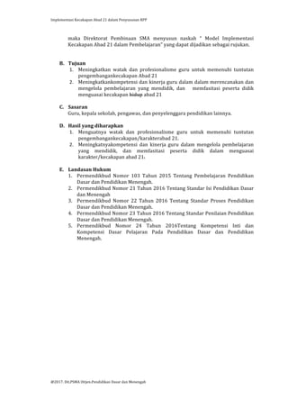 Implementasi	
  Kecakapan	
  Abad	
  21	
  dalam	
  Penyusunan	
  RPP	
  
	
  
@2017.	
  Dit.PSMA	
  Ditjen.Pendidikan	
  Dasar	
  dan	
  Menengah	
  
	
  
maka	
   Direktorat	
   Pembinaan	
   SMA	
   menyusun	
   naskah	
   “	
   Model	
   Implementasi	
  
Kecakapan	
  Abad	
  21	
  dalam	
  Pembelajaran”	
  yang	
  dapat	
  dijadikan	
  sebagai	
  rujukan.	
  	
  
	
  
	
  
B. Tujuan	
  
1. Meningkatkan	
   watak	
   dan	
   profesionalisme	
   guru	
   untuk	
   memenuhi	
   tuntutan	
  
pengembangankecakapan	
  Abad	
  21	
  
2. Meningkatkankompetensi	
  dan	
  kinerja	
  guru	
  dalam	
  dalam	
  merencanakan	
  dan	
  
mengelola	
   pembelajaran	
   yang	
   mendidik,	
   dan	
   	
   	
   memfasitasi	
   peserta	
   didik	
  
menguasai	
  kecakapan	
  hidup	
  abad	
  21	
  
	
  
C. Sasaran	
  
Guru,	
  kepala	
  sekolah,	
  pengawas,	
  dan	
  penyelenggara	
  pendidikan	
  lainnya.	
  
	
  
D. Hasil	
  yang	
  diharapkan	
  
1. Menguatnya	
   watak	
   dan	
   profesionalisme	
   guru	
   untuk	
   memenuhi	
   tuntutan	
  
pengembangankecakapan/karakterabad	
  21.	
  
2. Meningkatnyakompetensi	
   dan	
   kinerja	
   guru	
   dalam	
   mengelola	
   pembelajaran	
  
yang	
   mendidik,	
   dan	
   memfasitasi	
   peserta	
   didik	
   dalam	
   menguasai	
  
karakter/kecakapan	
  abad	
  21.	
  
	
  
E. Landasan	
  Hukum	
  
1. Permendikbud	
   Nomor	
   103	
   Tahun	
   2015	
   Tentang	
   Pembelajaran	
   Pendidikan	
  
Dasar	
  dan	
  Pendidikan	
  Menengah.	
  
2. Permendikbud	
  Nomor	
  21	
  Tahun	
  2016	
  Tentang	
  Standar	
  Isi	
  Pendidikan	
  Dasar	
  
dan	
  Menengah	
  
3. Permendikbud	
   Nomor	
   22	
   Tahun	
   2016	
   Tentang	
   Standar	
   Proses	
   Pendidikan	
  
Dasar	
  dan	
  Pendidikan	
  Menengah.	
  
4. Permendikbud	
  Nomor	
  23	
  Tahun	
  2016	
  Tentang	
  Standar	
  Penilaian	
  Pendidikan	
  
Dasar	
  dan	
  Pendidikan	
  Menengah.	
  
5. Permendikbud	
   Nomor	
   24	
   Tahun	
   2016Tentang	
   Kompetensi	
   Inti	
   dan	
  
Kompetensi	
   Dasar	
   Pelajaran	
   Pada	
   Pendidikan	
   Dasar	
   dan	
   Pendidikan	
  
Menengah.	
  
	
  
	
  
 