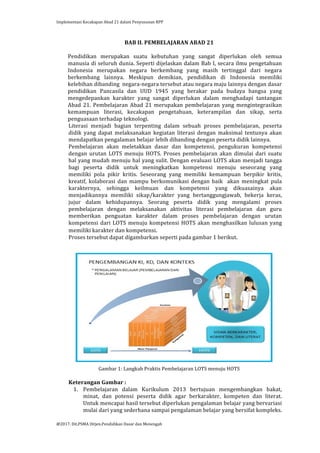 Implementasi	
  Kecakapan	
  Abad	
  21	
  dalam	
  Penyusunan	
  RPP	
  
	
  
@2017.	
  Dit.PSMA	
  Ditjen.Pendidikan	
  Dasar	
  dan	
  Menengah	
  
	
  
BAB	
  II.	
  PEMBELAJARAN	
  ABAD	
  21	
  
	
  
Pendidikan	
   merupakan	
   suatu	
   kebutuhan	
   yang	
   sangat	
   diperlukan	
   oleh	
   semua	
  
manusia	
  di	
  seluruh	
  dunia.	
  Seperti	
  dijelaskan	
  dalam	
  Bab	
  I,	
  secara	
  ilmu	
  pengetahuan	
  
Indonesia	
   merupakan	
   negara	
   berkembang	
   yang	
   masih	
   tertinggal	
   dari	
   negara	
  
berkembang	
   lainnya.	
   Meskipun	
   demikian,	
   pendidikan	
   di	
   Indonesia	
   memiliki	
  
kelebihan	
  dibanding	
  	
  negara-­‐negara	
  tersebut	
  atau	
  negara	
  maju	
  lainnya	
  dengan	
  dasar	
  
pendidikan	
   Pancasila	
   dan	
   UUD	
   1945	
   yang	
   berakar	
   pada	
   budaya	
   bangsa	
   yang	
  
mengedepankan	
   karakter	
   yang	
   sangat	
   diperlukan	
   dalam	
   menghadapi	
   tantangan	
  
Abad	
  21.	
  Pembelajaran	
  Abad	
  21	
  merupakan	
  pembelajaran	
  yang	
  mengintegrasikan	
  
kemampuan	
   literasi,	
   kecakapan	
   pengetahuan,	
   keterampilan	
   dan	
   sikap,	
   serta	
  
penguasaan	
  terhadap	
  teknologi.	
  	
  
Literasi	
   menjadi	
   bagian	
   terpenting	
   dalam	
   sebuah	
   proses	
   pembelajaran,	
   peserta	
  
didik	
   yang	
   dapat	
   melaksanakan	
   kegiatan	
   literasi	
   dengan	
   maksimal	
   tentunya	
   akan	
  
mendapatkan	
  pengalaman	
  belajar	
  lebih	
  dibanding	
  dengan	
  peserta	
  didik	
  lainnya.	
  
Pembelajaran	
   akan	
   meletakkan	
   dasar	
   dan	
   kompetensi,	
   pengukuran	
   kompetensi	
  
dengan	
   urutan	
   LOTS	
   menuju	
   HOTS.	
   Proses	
   pembelajaran	
   akan	
   dimulai	
   dari	
   suatu	
  
hal	
  yang	
  mudah	
  menuju	
  hal	
  yang	
  sulit.	
  Dengan	
  evaluasi	
  LOTS	
  akan	
  menjadi	
  tangga	
  
bagi	
   peserta	
   didik	
   untuk	
   meningkatkan	
   kompetensi	
   menuju	
   seseorang	
   yang	
  
memiliki	
   pola	
   pikir	
   kritis.	
   Seseorang	
   yang	
   memiliki	
   kemampuan	
   berpikir	
   kritis,	
  
kreatif,	
   kolaborasi	
   dan	
   mampu	
   berkomunikasi	
   dengan	
   baik	
   	
   akan	
   meningkat	
   pula	
  
karakternya,	
   sehingga	
   keilmuan	
   dan	
   kompetensi	
   yang	
   dikuasainya	
   akan	
  
menjadikannya	
   memiliki	
   sikap/karakter	
   yang	
   bertanggungjawab,	
   bekerja	
   keras,	
  
jujur	
   dalam	
   kehidupannya.	
   Seorang	
   peserta	
   didik	
   yang	
   mengalami	
   proses	
  
pembelajaran	
   dengan	
   melaksanakan	
   aktivitas	
   literasi	
   pembelajaran	
   dan	
   guru	
  
memberikan	
   penguatan	
   karakter	
   dalam	
   proses	
   pembelajaran	
   dengan	
   urutan	
  
kompetensi	
  dari	
  LOTS	
  menuju	
  kompetensi	
  HOTS	
  akan	
  menghasilkan	
  lulusan	
  yang	
  
memiliki	
  karakter	
  dan	
  kompetensi.	
  
Proses	
  tersebut	
  dapat	
  digambarkan	
  seperti	
  pada	
  gambar	
  1	
  berikut.	
  
	
  
	
  
	
  
	
  
	
  
	
  
	
  
	
  
	
  
	
  
	
  
	
  
	
  
	
  
	
  
	
  
	
  
	
  
Gambar	
  1:	
  Langkah	
  Praktis	
  Pembelajaran	
  LOTS	
  menuju	
  HOTS	
  
	
  
Keterangan	
  Gambar	
  :	
  
1. Pembelajaran	
   dalam	
   Kurikulum	
   2013	
   bertujuan	
   mengembangkan	
   bakat,	
  
minat,	
   dan	
   potensi	
   peserta	
   didik	
   agar	
   berkarakter,	
   kompeten	
   dan	
   literat.	
  
Untuk	
  mencapai	
  hasil	
  tersebut	
  diperlukan	
  pengalaman	
  belajar	
  yang	
  bervariasi	
  
mulai	
  dari	
  yang	
  sederhana	
  sampai	
  pengalaman	
  belajar	
  yang	
  bersifat	
  kompleks.	
  
 