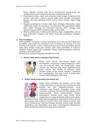 Implementasi	
  Kecakapan	
  Abad	
  21	
  dalam	
  Penyusunan	
  RPP	
  
	
  
@2017.	
  Dit.PSMA	
  Ditjen.Pendidikan	
  Dasar	
  dan	
  Menengah	
  
	
  
Dalam	
   kegiatan	
   tersebut	
   guru	
   harus	
   melaksanakan	
   pembelajaran	
   dan	
  
penilaian	
  yang	
  relevan	
  dengan	
  karakteristik	
  pembelajaran	
  abad	
  21.	
  	
  
2. Pembelajaran	
   dalam	
   setiap	
   mata	
   pelajaran	
   terkait	
   dengan	
   kompetensi	
   dan	
  
konteks	
   yang	
   harus	
   	
   memacu	
   peserta	
   didik	
   untuk	
   memiliki	
   ketrampilan	
  
berpikir	
   dari	
   yang	
   sederhana	
   (LOTS)	
   menuju	
   proses	
   berpikir	
   tingkat	
   tinggi	
  
(HOTS).	
  
3. Kegiatan	
   pembelajaran	
   tersebut	
   tidak	
   dapat	
   sekaligus	
   dilaksanakan,	
   tetapi	
  
sedikit	
  demi	
  sedikit	
  ada	
  perubahan.	
  Dari	
  kapasitas	
  LOTS	
  yang	
  banyak	
  sedikit	
  
demi	
   sedikit	
   dikurangi	
   dan	
   menambah	
   kapasitas	
   HOTS,	
   sehingga	
   pada	
  
akhirnya	
  kapasitas	
  HOTS	
  menjadi	
  karakter	
  peserta	
  didik.	
  
4. Melalui	
   pembelajaran	
   tersebut	
   pada	
   akhirnya	
   dapat	
   mengahasilkan	
   lulusan	
  
yang	
   berkarakter,	
   kompeten	
   dan	
   literat	
   untuk	
   siap	
   menhadapai	
   tantangan	
  
Abad	
  21.	
  	
  	
  	
  
	
  
A. Pilar	
  Pendidikan	
  
Pilar	
  pendidikan	
  merupakan	
  soko	
  guru	
  pendidikan.	
  Unesco	
  memberikan	
  empat	
  pilar	
  
pendidikan	
   yang	
   terdiri	
   atas	
   Learning	
   to	
   know,	
   learning	
   to	
   do,	
   learning	
   to	
   be,	
   dan	
  
learning	
  to	
  live	
  together	
  in	
  peace.	
  Tetapi	
  untuk	
  mencapai	
  Tujuan	
  Pendidikan	
  Nasinal,	
  
tidak	
   cukup	
   dengan	
   emapt	
   pilar	
   tersebut,	
   maka	
   dalam	
   pendidikan	
   di	
   Indonesia	
  
ditambah	
   dengan	
   dengan	
   pilar	
   pendidikan	
   “Belajar	
   untuk	
   memperkuat	
   keimanan,	
  
ketakwaan,	
  dan	
  akhlak	
  mulia”.	
  
Berikuturaian	
  masing-­‐masing	
  pilar	
  pendidikan	
  tersebut.	
  
	
  
1. Belajar	
  untuk	
  mencari	
  tahu(learning	
  to	
  know)	
  
	
  
Belajar	
   untuk	
   mencari	
   tahu	
   terkait	
   dengan	
   cara	
  
mendapatkan	
   pengetahuan	
   melaluipenggunaan	
   media	
  
atau	
   alat	
   yang	
   ada.	
   Media	
   bisa	
   berupa	
   buku,	
   orang,	
  
internet,	
   dan	
   teknologi	
   yang	
   lainya.	
   Implementasinya	
  
untuk	
   mencari	
   tahu	
   tersebut	
   di	
   Indonesia	
   sudah	
  
berjalan	
   melalui	
   proses	
   belajar	
   membaca,	
   menghafal,	
  
dan	
   mendengarkan,	
   baik	
   yang	
   terjadi	
   di	
   dalam	
   kelas	
  
maupun	
  dalam	
  kehidupan	
  sehari-­‐hari.	
  	
  
	
  
2. Belajar	
  untuk	
  mengerjakan	
  (learning	
  to	
  do)	
  
	
  
Belajar	
   untuk	
   melakukan	
   atau	
   berkarya,	
   hal	
   ini	
   tidak	
  
terlepas	
  dari	
  belajar	
  mengetahui	
  karena	
  perbuatan	
  tidak	
  
terlepas	
   dari	
   ilmu	
   pengetahuan.Belajar	
   untuk	
  
melakukan	
   atau	
   berkarya	
   merupakan	
   upaya	
   untuk	
  
senantiasa	
  melakukan	
  dan	
  berlatih	
  keterampilan	
  untuk	
  
keprofesionalan	
   dalam	
   bekerja.Terkait	
   dengan	
  
pembelajaran	
   didalam	
   kelas,	
   maka	
   belajar	
   untuk	
  
mengerjakan	
  ini	
  sangat	
  diperlukan	
  latihan	
  keterampilan	
  
bagaimana	
  peserta	
  didik	
  dapat	
  menggunakan	
  pengetahuan	
  tentang	
  konsep	
  
atau	
   prinsip	
   mata	
   pelajaran	
   tertentu	
   dalam	
   mata	
   pelajaran	
   lainnya	
   atau	
  
dalam	
   kehidupannya	
   sehari-­‐hari.Dengan	
   demikian	
   peserta	
   didik	
   memiliki	
  
pengetahuan	
   dan	
   ketrampilan	
   yang	
   dapat	
   mempengaruhi	
   kehidupannya	
  
dalam	
  mennetukan	
  pilihan	
  kerja	
  yang	
  ada	
  di	
  masyarakat.	
  
	
  
	
  
 