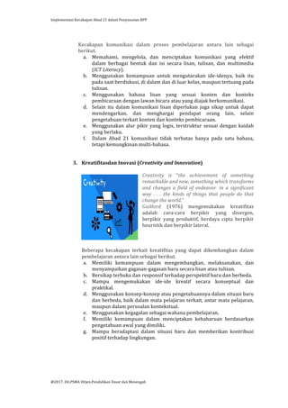 Implementasi	
  Kecakapan	
  Abad	
  21	
  dalam	
  Penyusunan	
  RPP	
  
	
  
@2017.	
  Dit.PSMA	
  Ditjen.Pendidikan	
  Dasar	
  dan	
  Menengah	
  
	
  
	
  
Kecakapan	
   komunikasi	
   dalam	
   proses	
   pembelajaran	
   antara	
   lain	
   sebagai	
  
berikut.	
  
a. Memahami,	
   mengelola,	
   dan	
   menciptakan	
   komunikasi	
   yang	
   efektif	
  
dalam	
   berbagai	
   bentuk	
   dan	
   isi	
   secara	
   lisan,	
   tulisan,	
   dan	
   multimedia	
  
(ICT	
  Literacy).	
  	
  
b. Menggunakan	
   kemampuan	
   untuk	
   mengutarakan	
   ide-­‐idenya,	
   baik	
   itu	
  
pada	
  saat	
  berdiskusi,	
  di	
  dalam	
  dan	
  di	
  luar	
  kelas,	
  maupun	
  tertuang	
  pada	
  
tulisan.	
  	
  
c. Menggunakan	
   bahasa	
   lisan	
   yang	
   sesuai	
   konten	
   dan	
   konteks	
  
pembicaraan	
  dengan	
  lawan	
  bicara	
  atau	
  yang	
  diajak	
  berkomunikasi.	
  	
  	
  
d. Selain	
  itu	
  dalam	
  komunikasi	
  lisan	
  diperlukan	
  juga	
  sikap	
  untuk	
  dapat	
  
mendengarkan,	
   dan	
   menghargai	
   pendapat	
   orang	
   lain,	
   selain	
  
pengetahuan	
  terkait	
  konten	
  dan	
  konteks	
  pembicaraan.	
  
e. Menggunakan	
  alur	
  pikir	
  yang	
  logis,	
  terstruktur	
  sesuai	
  dengan	
  kaidah	
  
yang	
  berlaku.	
  	
  
f. Dalam	
   Abad	
   21	
   komunikasi	
   tidak	
   terbatas	
   hanya	
   pada	
   satu	
   bahasa,	
  
tetapi	
  kemungkinan	
  multi-­‐bahasa.	
  	
  
	
  
3. Kreatifitasdan	
  Inovasi	
  (Creativity	
  and	
  Innovation)	
  
	
  
Creativity	
   is	
   “the	
   achievement	
   of	
   something	
  
remarkable	
  and	
  new,	
  something	
  which	
  transforms	
  
and	
   changes	
   a	
   field	
   of	
   endeavor	
   	
  in	
   a	
   significant	
  
way	
   .	
   .	
   .	
   the	
   kinds	
   of	
   things	
   that	
   people	
   do	
   that	
  
change	
  the	
  world.”	
  	
  
Guilford	
   (1976)	
   mengemukakan	
   kreatifitas	
  
adalah	
   cara-­‐cara	
   berpikir	
   yang	
   divergen,	
  
berpikir	
   yang	
   produktif,	
   berdaya	
   cipta	
   berpikir	
  
heuristik	
  dan	
  berpikir	
  lateral.	
  	
  
	
  
	
  
	
  
Beberapa	
   kecakapan	
   terkait	
   kreatifitas	
   yang	
   dapat	
   dikembangkan	
   dalam	
  
pembelajaran	
  antara	
  lain	
  sebagai	
  berikut.	
  
a. Memiliki	
   kemampuan	
   dalam	
   mengembangkan,	
   melaksanakan,	
   dan	
  
menyampaikan	
  gagasan-­‐gagasan	
  baru	
  secara	
  lisan	
  atau	
  tulisan.	
  
b. Bersikap	
  terbuka	
  dan	
  responsif	
  terhadap	
  perspektif	
  baru	
  dan	
  berbeda.	
  	
  
c. Mampu	
   mengemukakan	
   ide-­‐ide	
   kreatif	
   secara	
   konseptual	
   dan	
  
praktikal.	
  
d. Menggunakan	
  konsep-­‐konsep	
  atau	
  pengetahuannya	
  dalam	
  situasi	
  baru	
  
dan	
  berbeda,	
  baik	
  dalam	
  mata	
  pelajaran	
  terkait,	
  antar	
  mata	
  pelajaran,	
  
maupun	
  dalam	
  persoalan	
  kontekstual.	
  
e. Menggunakan	
  kegagalan	
  sebagai	
  wahana	
  pembelajaran.	
  
f. Memiliki	
   kemampuan	
   dalam	
   menciptakan	
   kebaharuan	
   berdasarkan	
  
pengetahuan	
  awal	
  yang	
  dimiliki.	
  
g. Mampu	
   beradaptasi	
   dalam	
   situasi	
   baru	
   dan	
   memberikan	
   kontribusi	
  
positif	
  terhadap	
  lingkungan.	
  
 