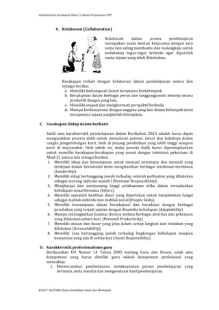 Implementasi	
  Kecakapan	
  Abad	
  21	
  dalam	
  Penyusunan	
  RPP	
  
	
  
@2017.	
  Dit.PSMA	
  Ditjen.Pendidikan	
  Dasar	
  dan	
  Menengah	
  
	
  
4. Kolaborasi	
  (Collaboration)	
  
	
  
Kolaborasi	
   dalam	
   proses	
   pembelajaran	
  
merupakan	
   suatu	
   bentuk	
   kerjasama	
   dengan	
   satu	
  
sama	
  lain	
  saling	
  membantu	
  dan	
  melengkapi	
  untuk	
  
melakukan	
   tugas-­‐tugas	
   tertentu	
   agar	
   diperoleh	
  
suatu	
  tujuan	
  yang	
  telah	
  ditentukan.	
  
	
  
	
  
	
  
	
  
Kecakapan	
   terkait	
   dengan	
   kolaborasi	
   dalam	
   pembelajaran	
   antara	
   lain	
  
sebagai	
  berikut.	
  
a. Memiliki	
  kemampuan	
  dalam	
  kerjasama	
  berkelompok	
  
b. Beradaptasi	
  dalam	
  berbagai	
  peran	
  dan	
  tanggungjawab,	
  bekerja	
  secara	
  
produktif	
  dengan	
  yang	
  lain.	
  
c. Memiliki	
  empati	
  dan	
  menghormati	
  perspektif	
  berbeda.	
  	
  
d. Mampu	
  berkompromi	
  dengan	
  anggota	
  yang	
  lain	
  dalam	
  kelompok	
  demi	
  
tercapainya	
  tujuan	
  yangbtelah	
  ditetapkan.	
  	
  
	
  
C. Kecakapan	
  Hidup	
  dalam	
  berkarir	
  	
  
	
  
Salah	
   satu	
   karakteristik	
   pembelajaran	
   dalam	
   Kurikulum	
   2013	
   adalah	
   harus	
   dapat	
  
mengarahkan	
   peserta	
   didik	
   untuk	
   memahami	
   potensi,	
   minat	
   dan	
   bakatnya	
   dalam	
  
rangka	
  pengembangan	
  karir,	
  baik	
  di	
  jenjang	
  pendidikan	
  yang	
  lebih	
  tinggi	
  maupun	
  
karir	
   di	
   masyarakat.	
   Oleh	
   sebab	
   itu,	
   maka	
   peserta	
   didik	
   harus	
   dipersiapkankan	
  
untuk	
   memiliki	
   kecakapan-­‐kecakapan	
   yang	
   sesuai	
   dengan	
   tutntutan	
   pekerjaan	
   di	
  
Abad	
  21	
  antara	
  lain	
  sebagai	
  berikut.	
  	
  
1. Memiliki	
   sikap	
   dan	
   kemampuan	
   untuk	
   menjadi	
   pemimpin	
   dan	
   menjadi	
   yang	
  
terdepan	
   dalam	
   berinisiatif	
   demi	
   menghasilkan	
   berbagai	
   terobosan-­‐terobosan	
  
(Leadership).	
  
2. Memiliki	
  sikap	
  bertanggung	
  jawab	
  terhadap	
  seluruh	
  perbuatan	
  yang	
  dilakukan	
  
sebagai	
  seorang	
  individu	
  mandiri	
  (Personal	
  Responsibility).	
  
3. Menghargai	
   dan	
   menjunjung	
   tinggi	
   pelaksanaan	
   etika	
   dalam	
   menjalankan	
  
kehidupan	
  sosial	
  bersama	
  (Ethics).	
  
4. Memiliki	
   sejumlah	
   keahlian	
   dasar	
   yang	
   diperlukan	
   untuk	
   menjalankan	
   fungsi	
  
sebagai	
  mahluk	
  individu	
  dan	
  mahluk	
  social	
  (People	
  Skills)	
  	
  
5. Memiliki	
   kemampuan	
   dalam	
   beradaptasi	
   dan	
   beradopsi	
   dengan	
   berbagai	
  
perubahan	
  yang	
  terjadi	
  sejalan	
  dengan	
  dinamika	
  kehidupan	
  (Adaptability)	
  
6. Mampu	
  meningkatkan	
  kualitas	
  dirinya	
  melalui	
  berbagai	
  aktivitas	
  dan	
  pekerjaan	
  
yang	
  dilakukan	
  sehari-­‐hari.	
  (Personal	
  Productivity)	
  
7. Memiliki	
  alasan	
  dan	
  dasar	
  yang	
  jelas	
  dalam	
  setiap	
  langkah	
  dan	
  tindakan	
  yang	
  
dilakukan	
  (Accountability).	
  
8. Memiliki	
   rasa	
   bertanggung	
   jawab	
   terhadap	
   lingkungan	
   kehidupan	
   maupun	
  
komunitas	
  yang	
  ada	
  di	
  sekitarnya	
  (Social	
  Responsibility)	
  
	
  
D. Karakteristik	
  profesionalisme	
  guru	
  	
  
Berdasarkan	
   UU	
   Nomor	
   14	
   Tahun	
   2005	
   tentang	
   Guru	
   dan	
   Dosen,	
   salah	
   satu	
  
kompetensi	
   yang	
   harus	
   dimiliki	
   guru	
   adalah	
   kompetensi	
   profesional	
   yang	
  
mencakup;	
  
1. Merencanakan	
   pembelajaran,	
   melaksanakan	
   proses	
   pembelajaran	
   yang	
  
bermutu,	
  serta	
  menilai	
  dan	
  mengevaluasi	
  hasil	
  pembelajaran.	
  
 