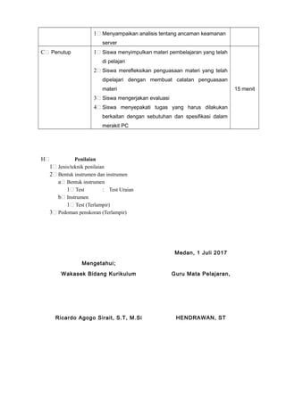 1 Menyampaikan analisis tentang ancaman keamanan
server
C Penutup 1 Siswa menyimpulkan materi pembelajaran yang telah
di pelajari
2 Siswa merefleksikan penguasaan materi yang telah
dipelajari dengan membuat catatan penguasaan
materi
3 Siswa mengerjakan evaluasi
4 Siswa menyepakati tugas yang harus dilakukan
berkaitan dengan sebutuhan dan spesifikasi dalam
merakit PC
15 menit
H Penilaian
1 Jenis/teknik penilaian
2 Bentuk instrumen dan instrumen
a Bentuk instrumen
1 Test : Test Uraian
b Instrumen
1 Test (Terlampir)
3 Pedoman penskoran (Terlampir)
Medan, 1 Juli 2017
Mengetahui;
Wakasek Bidang Kurikulum Guru Mata Pelajaran,
Ricardo Agogo Sirait, S.T, M.Si HENDRAWAN, ST
 