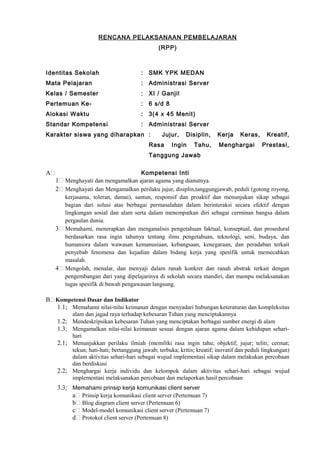 RENCANA PELAKSANAAN PEMBELAJARAN
(RPP)
Identitas Sekolah : SMK YPK MEDAN
Mata Pelajaran : Administrasi Server
Kelas / Semester : XI / Ganjil
Pertemuan Ke- : 6 s/d 8
Alokasi Waktu : 3(4 x 45 Menit)
Standar Kompetensi : Administrasi Server
Karakter siswa yang diharapkan : Jujur, Disiplin, Kerja Keras, Kreatif,
Rasa Ingin Tahu, Menghargai Prestasi,
Tanggung Jawab
A Kompetensi Inti
1 Menghayati dan mengamalkan ajaran agama yang dianutnya.
2 Menghayati dan Mengamalkan perilaku jujur, disiplin,tanggungjawab, peduli (gotong royong,
kerjasama, toleran, damai), santun, responsif dan proaktif dan menunjukan sikap sebagai
bagian dari solusi atas berbagai permasalahan dalam berinteraksi secara efektif dengan
lingkungan sosial dan alam serta dalam menempatkan diri sebagai cerminan bangsa dalam
pergaulan dunia.
3 Memahami, menerapkan dan menganalisis pengetahuan faktual, konseptual, dan prosedural
berdasarkan rasa ingin tahunya tentang ilmu pengetahuan, teknologi, seni, budaya, dan
humaniora dalam wawasan kemanusiaan, kebangsaan, kenegaraan, dan peradaban terkait
penyebab fenomena dan kejadian dalam bidang kerja yang spesifik untuk memecahkan
masalah.
4 Mengolah, menalar, dan menyaji dalam ranah konkret dan ranah abstrak terkait dengan
pengembangan dari yang dipelajarinya di sekolah secara mandiri, dan mampu melaksanakan
tugas spesifik di bawah pengawasan langsung.
B Kompetensi Dasar dan Indikator
1.1; Memahami nilai-nilai keimanan dengan menyadari hubungan keteraturan dan kompleksitas
alam dan jagad raya terhadap kebesaran Tuhan yang menciptakannya
1.2; Mendeskripsikan kebesaran Tuhan yang menciptakan berbagai sumber energi di alam
1.3; Mengamalkan nilai-nilai keimanan sesuai dengan ajaran agama dalam kehidupan sehari-
hari
2.1; Menunjukkan perilaku ilmiah (memiliki rasa ingin tahu; objektif; jujur; teliti; cermat;
tekun; hati-hati; bertanggung jawab; terbuka; kritis; kreatif; inovatif dan peduli lingkungan)
dalam aktivitas sehari-hari sebagai wujud implementasi sikap dalam melakukan percobaan
dan berdiskusi
2.2; Menghargai kerja individu dan kelompok dalam aktivitas sehari-hari sebagai wujud
implementasi melaksanakan percobaan dan melaporkan hasil percobaan
3.3; Memahami prinsip kerja komunikasi client server
a Prinsip kerja komunikasi client server (Pertemuan 7)
b Blog diagram client server (Pertemuan 6)
c Model-model komunikasi client server (Pertemuan 7)
d Protokol client server (Pertemuan 8)
 