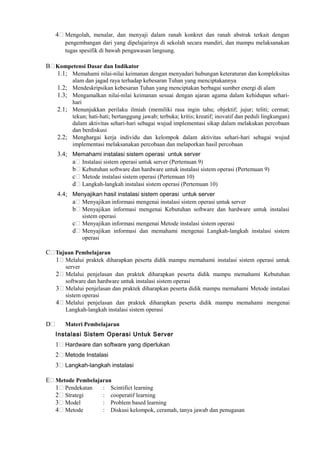 4 Mengolah, menalar, dan menyaji dalam ranah konkret dan ranah abstrak terkait dengan
pengembangan dari yang dipelajarinya di sekolah secara mandiri, dan mampu melaksanakan
tugas spesifik di bawah pengawasan langsung.
B Kompetensi Dasar dan Indikator
1.1; Memahami nilai-nilai keimanan dengan menyadari hubungan keteraturan dan kompleksitas
alam dan jagad raya terhadap kebesaran Tuhan yang menciptakannya
1.2; Mendeskripsikan kebesaran Tuhan yang menciptakan berbagai sumber energi di alam
1.3; Mengamalkan nilai-nilai keimanan sesuai dengan ajaran agama dalam kehidupan sehari-
hari
2.1; Menunjukkan perilaku ilmiah (memiliki rasa ingin tahu; objektif; jujur; teliti; cermat;
tekun; hati-hati; bertanggung jawab; terbuka; kritis; kreatif; inovatif dan peduli lingkungan)
dalam aktivitas sehari-hari sebagai wujud implementasi sikap dalam melakukan percobaan
dan berdiskusi
2.2; Menghargai kerja individu dan kelompok dalam aktivitas sehari-hari sebagai wujud
implementasi melaksanakan percobaan dan melaporkan hasil percobaan
3.4; Memahami instalasi sistem operasi untuk server
a Instalasi sistem operasi untuk server (Pertemuan 9)
b Kebutuhan software dan hardware untuk instalasi sistem operasi (Pertemuan 9)
c Metode instalasi sistem operasi (Pertemuan 10)
d Langkah-langkah instalasi sistem operasi (Pertemuan 10)
4.4; Menyajikan hasil instalasi sistem operasi untuk server
a Menyajikan informasi mengenai instalasi sistem operasi untuk server
b Menyajikan informasi mengenai Kebutuhan software dan hardware untuk instalasi
sistem operasi
c Menyajikan informasi mengenai Metode instalasi sistem operasi
d Menyajikan informasi dan memahami mengenai Langkah-langkah instalasi sistem
operasi
C Tujuan Pembelajaran
1 Melalui praktek diharapkan peserta didik mampu memahami instalasi sistem operasi untuk
server
2 Melalui penjelasan dan praktek diharapkan peserta didik mampu memahami Kebutuhan
software dan hardware untuk instalasi sistem operasi
3 Melalui penjelasan dan praktek diharapkan peserta didik mampu memahami Metode instalasi
sistem operasi
4 Melalui penjelasan dan praktek diharapkan peserta didik mampu memahami mengenai
Langkah-langkah instalasi sistem operasi
D Materi Pembelajaran
Instalasi Sistem Operasi Untuk Server
1 Hardware dan software yang diperlukan
2 Metode Instalasi
3 Langkah-langkah instalasi
E Metode Pembelajaran
1 Pendekatan : Scintifict learning
2 Strategi : cooperatif learning
3 Model : Problem based learning
4 Metode : Diskusi kelompok, ceramah, tanya jawab dan penugasan
 