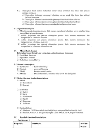 4.1; Menyajikan hasil analisis kebutuhan server untuk keperluan lalu lintas dan aplikasi
jaringan komputer
a Menyajikan informasi mengenai kebutuhan server untuk lalu lintas dan aplikasi
jaringan komputer
b Menyajikan informasi dan mempersiapkan spesifikasi kebutuhan software
c Menyajikan informasi dan mempersiapkan spesifikasi kebutuhan hardware
d Menyajikan informasi dan mempersiapkan kebutuhan minimal server
C Tujuan Pembelajaran
1 Melalui praktek diharapkan peserta didik mampu memahami kebutuhan server untu lalu lintas
dan aplikasi jaringan komputer
2 Melalui penjelasan dan praktek diharapkan peserta didik mampu memahami dan
mempersiapkan kebutuhan software
3 Melalui penjelasan dan praktik diharapkan peserta didik mampu memahami dan
mempersiapkan kebutuhan hardware
4 Melalui penjelasan dan praktek diharapkan peserta didik mampu memahami dan
mempersiapkan kebutuhan minimal server
D Materi Pembelajaran
Kebutuhan Server Untuk Lalu Lintas dan Aplikasi Jaringan Komputer
1 Spesifikasi Hardware
2 Spesifikasi Software
3 Kebutuhan minimal Server
E Metode Pembelajaran
1 Pendekatan : Scintifict learning
2 Strategi : cooperatif learning
3 Model : Problem based learning
4 Metode : Diskusi kelompok, ceramah, tanya jawab dan penugasan
F Media, Alat, dan Sumber Pembelajaran
1 Media
a Power Point
b Internet
2 alat/Bahan
a laptop
b LCD
c Whiteboard
d Spidol
e Komputer
f Software
3 Sumber Belajar
a Madcoms, 2003.Dasar teknis instalasi jaringan komputer.Madiun:Penerbit Andi
b Fauziah,2011.RPL 1 Rekayasa Perangkat Lunak SMK Kelas X, Bogor:Yudhistira
G Langkah-Langkah Pembelajaran
Pertemuan 1
Kegiatan Deskripsi Alokasi
Waktu
 
