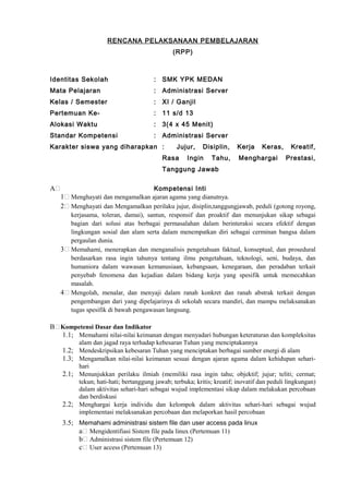 RENCANA PELAKSANAAN PEMBELAJARAN
(RPP)
Identitas Sekolah : SMK YPK MEDAN
Mata Pelajaran : Administrasi Server
Kelas / Semester : XI / Ganjil
Pertemuan Ke- : 11 s/d 13
Alokasi Waktu : 3(4 x 45 Menit)
Standar Kompetensi : Administrasi Server
Karakter siswa yang diharapkan : Jujur, Disiplin, Kerja Keras, Kreatif,
Rasa Ingin Tahu, Menghargai Prestasi,
Tanggung Jawab
A Kompetensi Inti
1 Menghayati dan mengamalkan ajaran agama yang dianutnya.
2 Menghayati dan Mengamalkan perilaku jujur, disiplin,tanggungjawab, peduli (gotong royong,
kerjasama, toleran, damai), santun, responsif dan proaktif dan menunjukan sikap sebagai
bagian dari solusi atas berbagai permasalahan dalam berinteraksi secara efektif dengan
lingkungan sosial dan alam serta dalam menempatkan diri sebagai cerminan bangsa dalam
pergaulan dunia.
3 Memahami, menerapkan dan menganalisis pengetahuan faktual, konseptual, dan prosedural
berdasarkan rasa ingin tahunya tentang ilmu pengetahuan, teknologi, seni, budaya, dan
humaniora dalam wawasan kemanusiaan, kebangsaan, kenegaraan, dan peradaban terkait
penyebab fenomena dan kejadian dalam bidang kerja yang spesifik untuk memecahkan
masalah.
4 Mengolah, menalar, dan menyaji dalam ranah konkret dan ranah abstrak terkait dengan
pengembangan dari yang dipelajarinya di sekolah secara mandiri, dan mampu melaksanakan
tugas spesifik di bawah pengawasan langsung.
B Kompetensi Dasar dan Indikator
1.1; Memahami nilai-nilai keimanan dengan menyadari hubungan keteraturan dan kompleksitas
alam dan jagad raya terhadap kebesaran Tuhan yang menciptakannya
1.2; Mendeskripsikan kebesaran Tuhan yang menciptakan berbagai sumber energi di alam
1.3; Mengamalkan nilai-nilai keimanan sesuai dengan ajaran agama dalam kehidupan sehari-
hari
2.1; Menunjukkan perilaku ilmiah (memiliki rasa ingin tahu; objektif; jujur; teliti; cermat;
tekun; hati-hati; bertanggung jawab; terbuka; kritis; kreatif; inovatif dan peduli lingkungan)
dalam aktivitas sehari-hari sebagai wujud implementasi sikap dalam melakukan percobaan
dan berdiskusi
2.2; Menghargai kerja individu dan kelompok dalam aktivitas sehari-hari sebagai wujud
implementasi melaksanakan percobaan dan melaporkan hasil percobaan
3.5; Memahami administrasi sistem file dan user access pada linux
a Mengidentifiasi Sistem file pada linux (Pertemuan 11)
b Administrasi sistem file (Pertemuan 12)
c User access (Pertemuan 13)
 