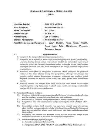 RENCANA PELAKSANAAN PEMBELAJARAN
(RPP)
Identitas Sekolah : SMK YPK MEDAN
Mata Pelajaran : Administrasi Server
Kelas / Semester : XI / Ganjil
Pertemuan Ke- : 14 s/d 15
Alokasi Waktu : 2(4 x 45 Menit)
Standar Kompetensi : Administrasi Server
Karakter siswa yang diharapkan : Jujur, Disiplin, Kerja Keras, Kreatif,
Rasa Ingin Tahu, Menghargai Prestasi,
Tanggung Jawab
A Kompetensi Inti
1 Menghayati dan mengamalkan ajaran agama yang dianutnya.
2 Menghayati dan Mengamalkan perilaku jujur, disiplin,tanggungjawab, peduli (gotong royong,
kerjasama, toleran, damai), santun, responsif dan proaktif dan menunjukan sikap sebagai
bagian dari solusi atas berbagai permasalahan dalam berinteraksi secara efektif dengan
lingkungan sosial dan alam serta dalam menempatkan diri sebagai cerminan bangsa dalam
pergaulan dunia.
3 Memahami, menerapkan dan menganalisis pengetahuan faktual, konseptual, dan prosedural
berdasarkan rasa ingin tahunya tentang ilmu pengetahuan, teknologi, seni, budaya, dan
humaniora dalam wawasan kemanusiaan, kebangsaan, kenegaraan, dan peradaban terkait
penyebab fenomena dan kejadian dalam bidang kerja yang spesifik untuk memecahkan
masalah.
4 Mengolah, menalar, dan menyaji dalam ranah konkret dan ranah abstrak terkait dengan
pengembangan dari yang dipelajarinya di sekolah secara mandiri, dan mampu melaksanakan
tugas spesifik di bawah pengawasan langsung.
B Kompetensi Dasar dan Indikator
1.1; Memahami nilai-nilai keimanan dengan menyadari hubungan keteraturan dan kompleksitas
alam dan jagad raya terhadap kebesaran Tuhan yang menciptakannya
1.2; Mendeskripsikan kebesaran Tuhan yang menciptakan berbagai sumber energi di alam
1.3; Mengamalkan nilai-nilai keimanan sesuai dengan ajaran agama dalam kehidupan sehari-
hari
2.1; Menunjukkan perilaku ilmiah (memiliki rasa ingin tahu; objektif; jujur; teliti; cermat;
tekun; hati-hati; bertanggung jawab; terbuka; kritis; kreatif; inovatif dan peduli lingkungan)
dalam aktivitas sehari-hari sebagai wujud implementasi sikap dalam melakukan percobaan
dan berdiskusi
2.2; Menghargai kerja individu dan kelompok dalam aktivitas sehari-hari sebagai wujud
implementasi melaksanakan percobaan dan melaporkan hasil percobaan
3.6; Memahami berbagai layanan jaringan
a Fungsi layanan jaringan (Pertemuan 14)
b Pengenalan DHCP, DNS, FTP, NTP, Mail, Web Mail, Proxy (Pertemuan 15)
 