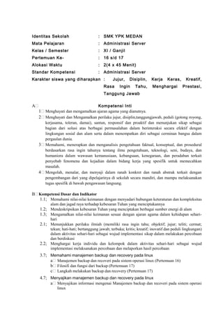 Identitas Sekolah : SMK YPK MEDAN
Mata Pelajaran : Administrasi Server
Kelas / Semester : XI / Ganjil
Pertemuan Ke- : 16 s/d 17
Alokasi Waktu : 2(4 x 45 Menit)
Standar Kompetensi : Administrasi Server
Karakter siswa yang diharapkan : Jujur, Disiplin, Kerja Keras, Kreatif,
Rasa Ingin Tahu, Menghargai Prestasi,
Tanggung Jawab
A Kompetensi Inti
1 Menghayati dan mengamalkan ajaran agama yang dianutnya.
2 Menghayati dan Mengamalkan perilaku jujur, disiplin,tanggungjawab, peduli (gotong royong,
kerjasama, toleran, damai), santun, responsif dan proaktif dan menunjukan sikap sebagai
bagian dari solusi atas berbagai permasalahan dalam berinteraksi secara efektif dengan
lingkungan sosial dan alam serta dalam menempatkan diri sebagai cerminan bangsa dalam
pergaulan dunia.
3 Memahami, menerapkan dan menganalisis pengetahuan faktual, konseptual, dan prosedural
berdasarkan rasa ingin tahunya tentang ilmu pengetahuan, teknologi, seni, budaya, dan
humaniora dalam wawasan kemanusiaan, kebangsaan, kenegaraan, dan peradaban terkait
penyebab fenomena dan kejadian dalam bidang kerja yang spesifik untuk memecahkan
masalah.
4 Mengolah, menalar, dan menyaji dalam ranah konkret dan ranah abstrak terkait dengan
pengembangan dari yang dipelajarinya di sekolah secara mandiri, dan mampu melaksanakan
tugas spesifik di bawah pengawasan langsung.
B Kompetensi Dasar dan Indikator
1.1; Memahami nilai-nilai keimanan dengan menyadari hubungan keteraturan dan kompleksitas
alam dan jagad raya terhadap kebesaran Tuhan yang menciptakannya
1.2; Mendeskripsikan kebesaran Tuhan yang menciptakan berbagai sumber energi di alam
1.3; Mengamalkan nilai-nilai keimanan sesuai dengan ajaran agama dalam kehidupan sehari-
hari
2.1; Menunjukkan perilaku ilmiah (memiliki rasa ingin tahu; objektif; jujur; teliti; cermat;
tekun; hati-hati; bertanggung jawab; terbuka; kritis; kreatif; inovatif dan peduli lingkungan)
dalam aktivitas sehari-hari sebagai wujud implementasi sikap dalam melakukan percobaan
dan berdiskusi
2.2; Menghargai kerja individu dan kelompok dalam aktivitas sehari-hari sebagai wujud
implementasi melaksanakan percobaan dan melaporkan hasil percobaan
3.7; Memahami manajemen backup dan recovery pada linux
a Manajemen backup dan recoveri pada sistem operasi linux (Pertemuan 16)
b Filosifi dan fungsi dari backup (Pertemuan 17)
c Langkah melakukan backup dan recovery (Pertemuan 17)
4.7; Menyajikan manajemen backup dan recovery pada linux
a Menyajikan informasi mengenai Manajemen backup dan recoveri pada sistem operasi
linux
 