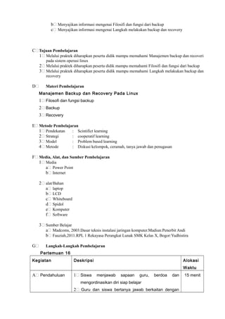 b Menyajikan informasi mengenai Filosifi dan fungsi dari backup
c Menyajikan informasi mengenai Langkah melakukan backup dan recovery
C Tujuan Pembelajaran
1 Melalui praktek diharapkan peserta didik mampu memahami Manajemen backup dan recoveri
pada sistem operasi linux
2 Melalui praktek diharapkan peserta didik mampu memahami Filosifi dan fungsi dari backup
3 Melalui praktek diharapkan peserta didik mampu memahami Langkah melakukan backup dan
recovery
D Materi Pembelajaran
Manajemen Backup dan Recovery Pada Linux
1 Filosofi dan fungsi backup
2 Backup
3 Recovery
E Metode Pembelajaran
1 Pendekatan : Scintifict learning
2 Strategi : cooperatif learning
3 Model : Problem based learning
4 Metode : Diskusi kelompok, ceramah, tanya jawab dan penugasan
F Media, Alat, dan Sumber Pembelajaran
1 Media
a Power Point
b Internet
2 alat/Bahan
a laptop
b LCD
c Whiteboard
d Spidol
e Komputer
f Software
3 Sumber Belajar
a Madcoms, 2003.Dasar teknis instalasi jaringan komputer.Madiun:Penerbit Andi
b Fauziah,2011.RPL 1 Rekayasa Perangkat Lunak SMK Kelas X, Bogor:Yudhistira
G Langkah-Langkah Pembelajaran
Pertemuan 16
Kegiatan Deskripsi Alokasi
Waktu
A Pendahuluan 1 Siswa menjawab sapaan guru, berdoa dan
mengordinasikan diri siap belajar
2 Guru dan siswa bertanya jawab berkaitan dengan
15 menit
 