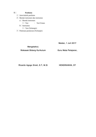 H Penilaian
1 Jenis/teknik penilaian
2 Bentuk instrumen dan instrumen
a Bentuk instrumen
1 Test : Test Uraian
b Instrumen
1 Test (Terlampir)
3 Pedoman penskoran (Terlampir)
Medan, 1 Juli 2017
Mengetahui;
Wakasek Bidang Kurikulum Guru Mata Pelajaran,
Ricardo Agogo Sirait, S.T, M.Si HENDRAWAN, ST
 