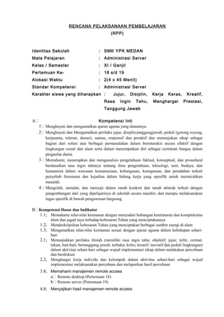 RENCANA PELAKSANAAN PEMBELAJARAN
(RPP)
Identitas Sekolah : SMK YPK MEDAN
Mata Pelajaran : Administrasi Server
Kelas / Semester : XI / Ganjil
Pertemuan Ke- : 18 s/d 19
Alokasi Waktu : 2(4 x 45 Menit)
Standar Kompetensi : Administrasi Server
Karakter siswa yang diharapkan : Jujur, Disiplin, Kerja Keras, Kreatif,
Rasa Ingin Tahu, Menghargai Prestasi,
Tanggung Jawab
A Kompetensi Inti
1 Menghayati dan mengamalkan ajaran agama yang dianutnya.
2 Menghayati dan Mengamalkan perilaku jujur, disiplin,tanggungjawab, peduli (gotong royong,
kerjasama, toleran, damai), santun, responsif dan proaktif dan menunjukan sikap sebagai
bagian dari solusi atas berbagai permasalahan dalam berinteraksi secara efektif dengan
lingkungan sosial dan alam serta dalam menempatkan diri sebagai cerminan bangsa dalam
pergaulan dunia.
3 Memahami, menerapkan dan menganalisis pengetahuan faktual, konseptual, dan prosedural
berdasarkan rasa ingin tahunya tentang ilmu pengetahuan, teknologi, seni, budaya, dan
humaniora dalam wawasan kemanusiaan, kebangsaan, kenegaraan, dan peradaban terkait
penyebab fenomena dan kejadian dalam bidang kerja yang spesifik untuk memecahkan
masalah.
4 Mengolah, menalar, dan menyaji dalam ranah konkret dan ranah abstrak terkait dengan
pengembangan dari yang dipelajarinya di sekolah secara mandiri, dan mampu melaksanakan
tugas spesifik di bawah pengawasan langsung.
B Kompetensi Dasar dan Indikator
1.1; Memahami nilai-nilai keimanan dengan menyadari hubungan keteraturan dan kompleksitas
alam dan jagad raya terhadap kebesaran Tuhan yang menciptakannya
1.2; Mendeskripsikan kebesaran Tuhan yang menciptakan berbagai sumber energi di alam
1.3; Mengamalkan nilai-nilai keimanan sesuai dengan ajaran agama dalam kehidupan sehari-
hari
2.1; Menunjukkan perilaku ilmiah (memiliki rasa ingin tahu; objektif; jujur; teliti; cermat;
tekun; hati-hati; bertanggung jawab; terbuka; kritis; kreatif; inovatif dan peduli lingkungan)
dalam aktivitas sehari-hari sebagai wujud implementasi sikap dalam melakukan percobaan
dan berdiskusi
2.2; Menghargai kerja individu dan kelompok dalam aktivitas sehari-hari sebagai wujud
implementasi melaksanakan percobaan dan melaporkan hasil percobaan
3.8; Memahami manajemen remote access
a Remote desktop (Pertemuan 18)
b Remote server (Pertemuan 19)
4.8; Menyajikan hasil manajemen remote access
 