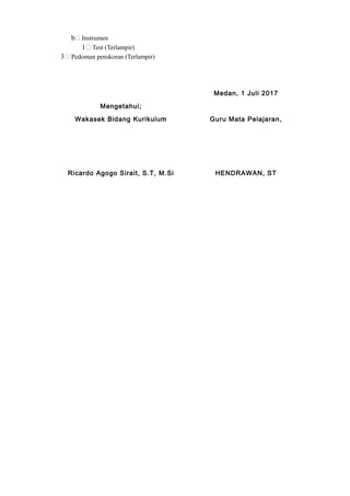 b Instrumen
1 Test (Terlampir)
3 Pedoman penskoran (Terlampir)
Medan, 1 Juli 2017
Mengetahui;
Wakasek Bidang Kurikulum Guru Mata Pelajaran,
Ricardo Agogo Sirait, S.T, M.Si HENDRAWAN, ST
 