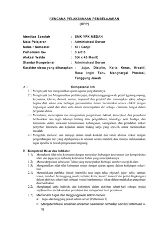 RENCANA PELAKSANAAN PEMBELAJARAN
(RPP)
Identitas Sekolah : SMK YPK MEDAN
Mata Pelajaran : Administrasi Server
Kelas / Semester : XI / Ganjil
Pertemuan Ke- : 3 s/d 5
Alokasi Waktu : 3(4 x 45 Menit)
Standar Kompetensi : Administrasi Server
Karakter siswa yang diharapkan : Jujur, Disiplin, Kerja Keras, Kreatif,
Rasa Ingin Tahu, Menghargai Prestasi,
Tanggung Jawab
A Kompetensi Inti
1 Menghayati dan mengamalkan ajaran agama yang dianutnya.
2 Menghayati dan Mengamalkan perilaku jujur, disiplin,tanggungjawab, peduli (gotong royong,
kerjasama, toleran, damai), santun, responsif dan proaktif dan menunjukan sikap sebagai
bagian dari solusi atas berbagai permasalahan dalam berinteraksi secara efektif dengan
lingkungan sosial dan alam serta dalam menempatkan diri sebagai cerminan bangsa dalam
pergaulan dunia.
3 Memahami, menerapkan dan menganalisis pengetahuan faktual, konseptual, dan prosedural
berdasarkan rasa ingin tahunya tentang ilmu pengetahuan, teknologi, seni, budaya, dan
humaniora dalam wawasan kemanusiaan, kebangsaan, kenegaraan, dan peradaban terkait
penyebab fenomena dan kejadian dalam bidang kerja yang spesifik untuk memecahkan
masalah.
4 Mengolah, menalar, dan menyaji dalam ranah konkret dan ranah abstrak terkait dengan
pengembangan dari yang dipelajarinya di sekolah secara mandiri, dan mampu melaksanakan
tugas spesifik di bawah pengawasan langsung.
B Kompetensi Dasar dan Indikator
1.1; Memahami nilai-nilai keimanan dengan menyadari hubungan keteraturan dan kompleksitas
alam dan jagad raya terhadap kebesaran Tuhan yang menciptakannya
1.2; Mendeskripsikan kebesaran Tuhan yang menciptakan berbagai sumber energi di alam
1.3; Mengamalkan nilai-nilai keimanan sesuai dengan ajaran agama dalam kehidupan sehari-
hari
2.1; Menunjukkan perilaku ilmiah (memiliki rasa ingin tahu; objektif; jujur; teliti; cermat;
tekun; hati-hati; bertanggung jawab; terbuka; kritis; kreatif; inovatif dan peduli lingkungan)
dalam aktivitas sehari-hari sebagai wujud implementasi sikap dalam melakukan percobaan
dan berdiskusi
2.2; Menghargai kerja individu dan kelompok dalam aktivitas sehari-hari sebagai wujud
implementasi melaksanakan percobaan dan melaporkan hasil percobaan
3.2; Memahami tugas dan tanggungjawab Admin Server
a Tugas dan tanggung jawab admin server (Pertemuan 3)
b Mengidentifikasi ancaman-ancaman keamanan terhadap server(Pertemuan 4-
5)
 