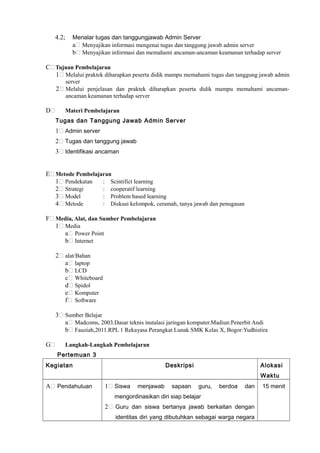 4.2; Menalar tugas dan tanggungjawab Admin Server
a Menyajikan informasi mengenai tugas dan tanggung jawab admin server
b Menyajikan informasi dan memahami ancaman-ancaman keamanan terhadap server
C Tujuan Pembelajaran
1 Melalui praktek diharapkan peserta didik mampu memahami tugas dan tanggung jawab admin
server
2 Melalui penjelasan dan praktek diharapkan peserta didik mampu memahami ancaman-
ancaman keamanan terhadap server
D Materi Pembelajaran
Tugas dan Tanggung Jawab Admin Server
1 Admin server
2 Tugas dan tanggung jawab
3 Identifikasi ancaman
E Metode Pembelajaran
1 Pendekatan : Scintifict learning
2 Strategi : cooperatif learning
3 Model : Problem based learning
4 Metode : Diskusi kelompok, ceramah, tanya jawab dan penugasan
F Media, Alat, dan Sumber Pembelajaran
1 Media
a Power Point
b Internet
2 alat/Bahan
a laptop
b LCD
c Whiteboard
d Spidol
e Komputer
f Software
3 Sumber Belajar
a Madcoms, 2003.Dasar teknis instalasi jaringan komputer.Madiun:Penerbit Andi
b Fauziah,2011.RPL 1 Rekayasa Perangkat Lunak SMK Kelas X, Bogor:Yudhistira
G Langkah-Langkah Pembelajaran
Pertemuan 3
Kegiatan Deskripsi Alokasi
Waktu
A Pendahuluan 1 Siswa menjawab sapaan guru, berdoa dan
mengordinasikan diri siap belajar
2 Guru dan siswa bertanya jawab berkaitan dengan
identitas diri yang dibutuhkan sebagai warga negara
15 menit
 