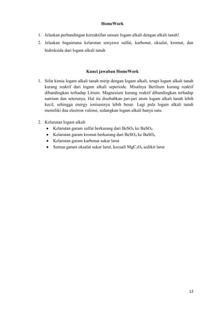 HomeWork
1. Jelaskan perbandingan kereaktifan unsure logam alkali dengan alkali tanah!
2. Jelaskan bagaimana kelarutan senyawa sulfat, karbonat, oksalat, kromat, dan
hidroksida dari logam alkali tanah

Kunci jawaban HomeWork
1. Sifat kimia logam alkali tanah mirip dengan logam alkali, tetapi logam alkali tanah
kurang reaktif dari logam alkali seperiode. Misalnya Berilium kurang reaktif
dibandingkan terhadap Litium. Magnesium kurang reaktif dibandingkan terhadap
natrium dan seterunya. Hal itu disebabkan jari-jari atom logam alkali tanah lebih
kecil, sehingga energy ionisasinya lebih besar. Lagi pula logam alkali tanah
memiliki dua electron valensi, sedangkan logam alkali hanya satu.
2. Kelarutan logam alkali
Kelarutan garam sulfat berkurang dari BeSO4 ke BaSO4
Kelarutan garam kromat berkurang dari BeSO4 ke BaSO4
Kelarutan garam karbonat sukar larut
Semua garam oksalat sukar larut, kecuali MgC2O4 sedikit larut

12

 