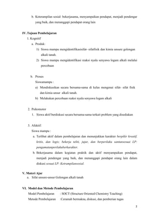 b. Keterampilan sosial: bekerjasama, menyampaikan pendapat, menjadi pendengar
yang baik, dan menanggapi pendapat orang lain

IV. Tujuan Pembelajaran
1. Kognitif
a. Produk:
1) Siswa mampu mengidentifikasisifat- sifatfisik dan kimia unsure golongan
alkali tanah.
2) Siswa mampu mengidentifikasi reaksi nyala senyawa logam alkali melalui
percobaan

b. Proses
Siswamampu :
a) Mendiskusikan secara bersama-sama di kelas mengenai sifat- sifat fisik
dan kimia unsur alkali tanah.
b) Melakukan percobaan reaksi nyala senyawa logam alkali

2. Psikomotor
1. Siswa aktif berdiskusi secara bersama-sama terkait problem yang disediakan

3. Afektif:
Siswa mampu :
a. Terlibat aktif dalam pembelajaran dan menunjukkan karakter berpikir kreatif,
kritis, dan logis; bekerja teliti, jujur, dan berperilaku santunsesuai LP:
pengamatanperilakuberkarakter.
b. Bekerjasama dalam kegiatan praktik dan aktif menyampaikan pendapat,
menjadi pendengar yang baik, dan menanggapi pendapat orang lain dalam
diskusi sesuai LP: Ketrampilansosial.
V. Materi Ajar
a. Sifat unsure-unsur Golongan alkali tanah

VI. Model dan Metode Pembelajaran
Model Pembelajaran

: SOCT (Structure Oriented Chemistry Teaching)

Metode Pembelajaran

:Ceramah bermakna, diskusi, dan pemberian tugas
2

 