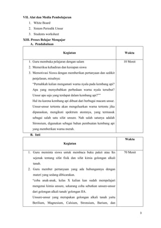 VII. Alat dan Media Pembelajaran
1. White Board
2. Sistem Periodik Unsur
3. Students worksheet
XIII. Proses Belajar Mengajar
A. Pendahuluan
Kegiatan
1. Guru membuka pelajaran dengan salam

Waktu
10 Menit

2. Memeriksa kehadiran dan kesiapan siswa
3. Memotivasi Siswa dengan memberikan pertanyaan dan sedikit
penjelasan, misalnya:
“Pernahkah kalian mengamati warna nyala pada kembang api?
Apa yang menyebabkan perbedaan warna nyala tersebut?
Unsur apa saja yang terdapat dalam kembang api?””
Hal itu karena kembang api dibuat dari berbagai macam unsur.
Unsur-unsur tertentu akan mengeluarkan warna tertentu jika
dipanaskan, mengikuti spektrum atomnya, yang termasuk
sebagai salah satu sifat unsure. Nah salah satunya adalah
Stronsium, digunakan sebagai bahan pembuatan kembang api
yang memberikan warna merah.
B. Inti
Waktu
Kegiatan
1. Guru meminta siswa untuk membaca buku paket atau lks

70 Menit

sejenak tentang sifat fisik dan sifat kimia golongan alkali
tanah.
2. Guru member pertanyaan yang ada hubungannya dengan
materi yang sedang dibicarakan.
“coba anak-anak, kelas X kalian kan sudah mempelajari
mengenai kimia unsure, sekarang coba sebutkan unsure-unsur
dari golongan alkali tanah/ golongan IIA.
Unsure-unsur yang merupakan golongan alkali tanah yaitu
Berilium, Magnesium, Calsium, Stronsium, Barium, dan
3

 