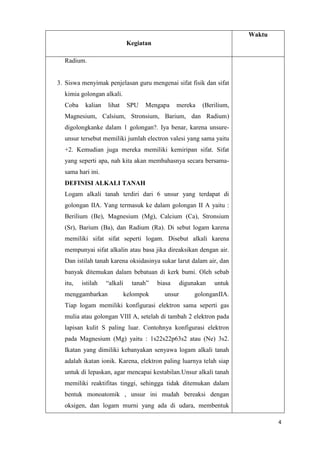 Waktu
Kegiatan
Radium.

3. Siswa menyimak penjelasan guru mengenai sifat fisik dan sifat
kimia golongan alkali.
Coba

kalian

lihat

SPU

Mengapa

mereka

(Berilium,

Magnesium, Calsium, Stronsium, Barium, dan Radium)
digolongkanke dalam 1 golongan?. Iya benar, karena unsureunsur tersebut memiliki jumlah electron valesi yang sama yaitu
+2. Kemudian juga mereka memiliki kemiripan sifat. Sifat
yang seperti apa, nah kita akan membahasnya secara bersamasama hari ini.
DEFINISI ALKALI TANAH
Logam alkali tanah terdiri dari 6 unsur yang terdapat di
golongan IIA. Yang termasuk ke dalam golongan II A yaitu :
Berilium (Be), Magnesium (Mg), Calcium (Ca), Stronsium
(Sr), Barium (Ba), dan Radium (Ra). Di sebut logam karena
memiliki sifat sifat seperti logam. Disebut alkali karena
mempunyai sifat alkalin atau basa jika direaksikan dengan air.
Dan istilah tanah karena oksidasinya sukar larut dalam air, dan
banyak ditemukan dalam bebatuan di kerk bumi. Oleh sebab
itu,

istilah

“alkali

menggambarkan

tanah”
kelompok

biasa
unsur

digunakan

untuk

golonganIIA.

Tiap logam memiliki konfigurasi elektron sama seperti gas
mulia atau golongan VIII A, setelah di tambah 2 elektron pada
lapisan kulit S paling luar. Contohnya konfigurasi elektron
pada Magnesium (Mg) yaitu : 1s22s22p63s2 atau (Ne) 3s2.
Ikatan yang dimiliki kebanyakan senyawa logam alkali tanah
adalah ikatan ionik. Karena, elektron paling luarnya telah siap
untuk di lepaskan, agar mencapai kestabilan.Unsur alkali tanah
memiliki reaktifitas tinggi, sehingga tidak ditemukan dalam
bentuk monoatomik , unsur ini mudah bereaksi dengan
oksigen, dan logam murni yang ada di udara, membentuk
4

 
