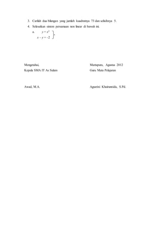 3. Carilah dua bilangan yang jumlah kuadratnya 73 dan selisihnya 5.
4. Selesaikan sistem persamaan non linear di bawah ini.
a. y = x2
x – y = –2
Mengetahui,
Kepala SMA IT As Salam
Awad, M.A.
Martapura, Agustus 2012
Guru Mata Pelajaran
Agusrini Khairunnida, S.Pd.
 