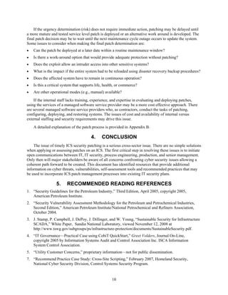 If the urgency determination (risk) does not require immediate action, patching may be delayed until
a more mature and tested service level patch is deployed or an alternative work around is developed. The
final patch decision may be to wait until the next maintenance cycle outage occurs to update the system.
Some issues to consider when making the final patch determination are:
• Can the patch be deployed at a later date within a routine maintenance window?
• Is there a work-around option that would provide adequate protection without patching?
• Does the exploit allow an intruder access into other sensitive systems?
• What is the impact if the entire system had to be reloaded using disaster recovery backup procedures?
• Does the affected system have to remain in continuous operation?
• Is this a critical system that supports life, health, or commerce?
• Are other operational modes (e.g., manual) available?
If the internal staff lacks training, experience, and expertise in evaluating and deploying patches,
using the services of a managed software service provider may be a more cost effective approach. There
are several managed software service providers who, as contractors, conduct the tasks of patching,
configuring, deploying, and restoring systems. The issues of cost and availability of internal versus
external staffing and security requirements may drive this issue.
A detailed explanation of the patch process is provided in Appendix B.
4. CONCLUSION
The issue of timely ICS security patching is a serious cross-sector issue. There are no simple solutions
when applying or assessing patches on an ICS. The first critical step in resolving these issues is to initiate
open communications between IT, IT security, process engineering, production, and senior management.
Only then will major stakeholders be aware of all concerns confronting cyber security issues allowing a
coherent path forward to be created. This document has identified resources that provide additional
information on cyber threats, vulnerabilities, self-assessment tools and recommended practices that may
be used to incorporate ICS patch management processes into existing IT security plans.
5. RECOMMENDED READING REFERENCES
1. “Security Guidelines for the Petroleum Industry,” Third Edition, April 2005, copyright 2005,
American Petroleum Institute.
2. “Security Vulnerability Assessment Methodology for the Petroleum and Petrochemical Industries,
Second Edition,” American Petroleum Institute/National Petrochemical and Refiners Association,
October 2004.
3. J. Stamp, P. Campbell, J. DePoy, J. Dillinger, and W. Young, “Sustainable Security for Infrastructure
SCADA,” White Paper, Sandia National Laboratory, viewed November 12, 2008 at
http://www.tswg.gov/subgroups/ps/infrastructure-protection/documents/SustainableSecurity.pdf.
4. “IT Governance—Practical Case using CobiT QuickStart,” Greet Volders, Journal On-Line,
copyright 2005 by Information Systems Audit and Control Association Inc. ISCA Information
System Control Association.
5. “Utility Customer Concerns,” proprietary information—not for public dissemination.
7. “Recommend Practice Case Study: Cross-Site Scripting,” February 2007, Homeland Security,
National Cyber Security Division, Control Systems Security Program.
10
 