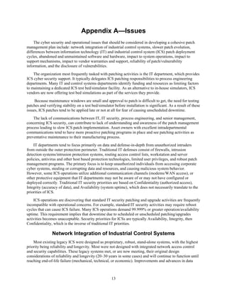 Appendix A—Issues
The cyber security and operational issues that should be considered in developing a cohesive patch
management plan include: network integration of industrial control systems, slower patch evolution,
differences between information technology (IT) and industrial control system (ICS) patch deployment
cycles, abandoned and unmaintained software and hardware, impact to system operations, impact to
support mechanisms, impact to vendor warranties and support, reliability of patch/vulnerability
information, and the disclosure of vulnerabilities.
The organization most frequently tasked with patching activities is the IT department, which provides
ICS cyber security support. It typically delegates ICS patching responsibilities to process engineering
departments. Many IT and control systems departments identify funding and resources as limiting factors
to maintaining a dedicated ICS test bed/simulator facility. As an alternative to in-house simulators, ICS
vendors are now offering test bed simulations as part of the services they provide.
Because maintenance windows are small and approval to patch is difficult to get, the need for testing
patches and verifying stability on a test bed/simulator before installation is significant. As a result of these
issues, ICS patches tend to be applied late or not at all for fear of causing unscheduled downtime.
The lack of communications between IT, IT security, process engineering, and senior management,
concerning ICS security, can contribute to lack of understanding and awareness of the patch management
process leading to slow ICS patch implementation. Asset owners with excellent intradepartmental
communications tend to have more proactive patching programs in place and see patching activities as
preventative maintenance to their manufacturing process.
IT departments tend to focus primarily on data and defense-in-depth from unauthorized intruders
from outside the outer protection perimeter. Traditional IT defenses consist of firewalls, intrusion
detection systems/intrusion protection systems, routing access control lists, workstation and server
policies, antivirus and other host based protection technologies, limited user privileges, and robust patch
management programs. The primary focus is to keep unauthorized individuals from accessing corporate
cyber systems, stealing or corrupting data and resources, and causing malicious system behavior.
However, some ICS operations utilize additional communication channels (modems/WAN access), or
other protective equipment that IT departments may not be aware of or may not have configured or
deployed correctly. Traditional IT security priorities are based on Confidentiality (authorized access),
Integrity (accuracy of data), and Availability (system uptime), which does not necessarily translate to the
priorities of ICS.
ICS operations are discovering that standard IT security patching and upgrade activities are frequently
incompatible with operational concerns. For example, standard IT security activities may require reboot
cycles that can cause ICS failure. Many ICS operations demand 99.999% or greater operation/availability
uptime. This requirement implies that downtime due to scheduled or unscheduled patching/upgrades
activities becomes unacceptable. Security priorities for ICSs are typically Availability, Integrity, then
Confidentiality, which is the inverse of traditional IT priorities.
Network Integration of Industrial Control Systems
Most existing legacy ICS were designed as proprietary, robust, stand-alone systems, with the highest
priority being reliability and longevity. Most were not designed with integrated network access control
and security capabilities. These legacy systems met, or are now meeting, their original design
considerations of reliability and longevity (20–30 years in some cases) and will continue to function until
reaching end-of-life failure (mechanical, technical, or economic). Improvements and advances in data
13
 
