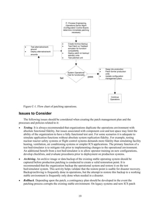 IT, Process Engineering,
Operations,Senior Mgmt
(Configuration Control Board)
determine immediate patching
necessary
System Operational
Test for functionality
pass
fail
Continue
Operations
Create Archive Backup
Test Patch on Testbed/
simulator for function/
compatibility
Deploy patch on backup/
standby units
Test patched unit
Test alternative/work
around
Deploy alternative/work
arounds
Swap into production
Patch former production
units
Update configuration
management plans
Figure C-1. Flow chart of patching operations.
Issues to Consider
The following issues should be considered when creating the patch management plan and the
processes and policies related to it:
• Testing. It is always recommended that organizations duplicate the operations environment with
absolute functional fidelity, but issues associated with component cost and test space may limit the
ability of the organization to have a fully functional test unit. For some scenarios it is adequate to
simulate application functions without absolute system replication fidelity. For example, testing
nuclear reactor safety systems or flight control systems demands more fidelity than simulating facility
heating, ventilation, air conditioning systems or simpler ICS applications. The primary function of a
test bed/simulator is to mitigate risk prior to implementing changes to the operational environment.
An additional benefit from a test bed/simulator is to allow operator training on new configurations,
develop checklists, and evaluate procedures prior to deployment on production systems.
• Archiving. An archive image or data backup of the existing stable operating system should be
captured before production patching is conducted to create a valid restoration point. It is
recommended that the organization backup the operational system and restore it on the test
bed/simulator system. This activity helps validate that the restore point is usable for disaster recovery.
Backup/archiving is frequently done in operations, but the attempt to restore this backup to a working
stable environment is frequently only done when needed in a disaster.
• Rollback. Depending upon the patch, a contingency plan should be developed in the event the
patching process corrupts the existing stable environment. On legacy systems and new ICS patch
19
 