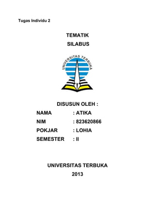 Tugas Individu 2

TEMATIK
SILABUS

DISUSUN OLEH :
NAMA

: ATIKA

NIM

: 823620866

POKJAR

: LOHIA

SEMESTER

: II

UNIVERSITAS TERBUKA
2013

 