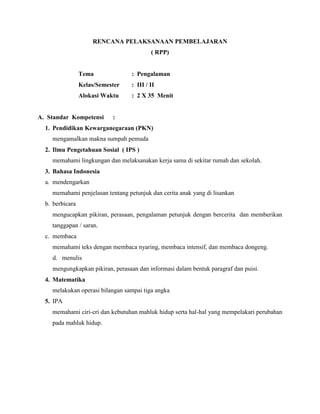 RENCANA PELAKSANAAN PEMBELAJARAN
( RPP)

Tema

: Pengalaman

Kelas/Semester

: III / II

Alokasi Waktu

: 2 X 35 Menit

A. Standar Kompetensi

:

1. Pendidikan Kewarganegaraan (PKN)
mengamalkan makna sumpah pemuda
2. Ilmu Pengetahuan Sosial ( IPS )
memahami lingkungan dan melaksanakan kerja sama di sekitar rumah dan sekolah.
3. Bahasa Indonesia
a. mendengarkan
memahami penjelasan tentang petunjuk dan cerita anak yang di lisankan
b. berbicara
mengucapkan pikiran, perasaan, pengalaman petunjuk dengan bercerita dan memberikan
tanggapan / saran.
c. membaca
memahami teks dengan membaca nyaring, membaca intensif, dan membaca dongeng.
d. menulis
mengungkapkan pikiran, perasaan dan informasi dalam bentuk paragraf dan puisi.
4. Matematika
melakukan operasi bilangan sampai tiga angka
5. IPA
memahami ciri-cri dan kebutuhan mahluk hidup serta hal-hal yang mempelakari perubahan
pada mahluk hidup.

 