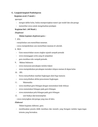 G. Langkah-langkah Pembelajaran
Kegiatan awal ( 5 menit )
apersepsi
-

mengisi daftar kelas, bedoa mempersiapkan materi ajar model dan alat peraga

-

memotifasi siswa untuk mengeluarkan pendapat.

Kegiatan Inti ( 60 Menit )
Eksplorasi
Dalam kegiatan eksplorasi guru :
7. IPA
- menjelaskan cara memelihara tanaman.
- siswa mempraktekan cara memelihara tanaman di sekolah.
8. PKN
-

Guru menceritakan secara singkat sejarah sumpah pemuda

-

siswa menanggapi cerita yang di sampaikan

-

guru membaca teks sumpah pemuda.

9.

Bahasa Indonesia

-

siswa menyusun percakapan melalui telpon

-

siswa mempraktekan percakapan memakai telepon mainan di depan kelas

10.

IPS

-

Siswa menyebutkan manfaat lingkungan alam bagi manusia

-

siswa menyebutkan akibat pencemaran lingkungan.

11.

Matematika

-

siswa membuat garis bilangan dengan menentukan letak titiknya

-

siswa menentukan bilangan pada garis bilangan.

-

siswa menentukan pola bilangan pada garis bilangan

12.

seni budaya dan keterampilan

- siswa menyiapkan alat peraga yang mau di lukis.
Elaborasi
Dalam kegiatan elaborasi, guru:
-

membiasakan peserta didik membaca dan menulis yang beragam melalui tugas-tugas
tertentu yang bermakna.

 