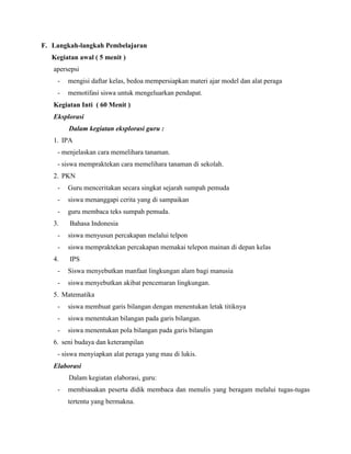 F. Langkah-langkah Pembelajaran
Kegiatan awal ( 5 menit )
apersepsi
-

mengisi daftar kelas, bedoa mempersiapkan materi ajar model dan alat peraga

-

memotifasi siswa untuk mengeluarkan pendapat.

Kegiatan Inti ( 60 Menit )
Eksplorasi
Dalam kegiatan eksplorasi guru :
1. IPA
- menjelaskan cara memelihara tanaman.
- siswa mempraktekan cara memelihara tanaman di sekolah.
2. PKN
-

Guru menceritakan secara singkat sejarah sumpah pemuda

-

siswa menanggapi cerita yang di sampaikan

-

guru membaca teks sumpah pemuda.

3.

Bahasa Indonesia

-

siswa menyusun percakapan melalui telpon

-

siswa mempraktekan percakapan memakai telepon mainan di depan kelas

4.

IPS

-

Siswa menyebutkan manfaat lingkungan alam bagi manusia

-

siswa menyebutkan akibat pencemaran lingkungan.

5. Matematika
-

siswa membuat garis bilangan dengan menentukan letak titiknya

-

siswa menentukan bilangan pada garis bilangan.

-

siswa menentukan pola bilangan pada garis bilangan

6. seni budaya dan keterampilan
- siswa menyiapkan alat peraga yang mau di lukis.
Elaborasi
Dalam kegiatan elaborasi, guru:
-

membiasakan peserta didik membaca dan menulis yang beragam melalui tugas-tugas
tertentu yang bermakna.

 