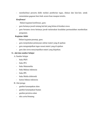 -

memfasilitasi perserta didik melalui pemberian tugas, diskusi dan lain-lain. untuk
menentukan gagasan baru baik secara lisan maupun tertulis.

Konfirmasi
Dalam kegiatan konfirmasi, guru:
-

guru bertanya jawab tentang hal-hal yang belum di ketahui siswa

-

guru bersama siswa bertanya jawab meluruskan kesalahan permasalahan memberikan
penguatan.

Kegiatan Akhir
Dalam kegiatan penutup, guru:
-

guru menjelaskan pertanyaan sekitar materi yang di ajarkan

-

guru mengumpulkan tugas sesuai materi yang di ajarkan

-

guru dan siswa menyimpulkan materi yang diajarkan.

G. alat dan sumber belajar
A. Sumber belajar
-

buku PKN

-

buku IPA

-

buku Matematika

-

buku Bahasa indonesia

-

buku IPS

-

buku Media elektronik

-

kamus bahasa indonesia

B. Alat peraga
-

gambar kenampakan alam

-

gambar kenampakan buatan

-

gambar peristiwa alam

-

teks cerita binatang

 