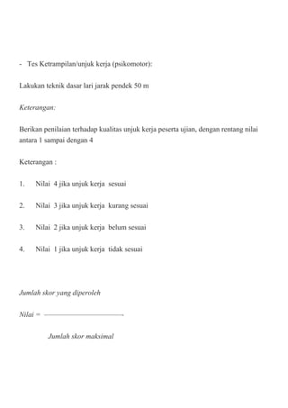 - Tes Ketrampilan/unjuk kerja (psikomotor):
Lakukan teknik dasar lari jarak pendek 50 m
Keterangan:
Berikan penilaian terhadap kualitas unjuk kerja peserta ujian, dengan rentang nilai
antara 1 sampai dengan 4
Keterangan :
1. Nilai 4 jika unjuk kerja sesuai
2. Nilai 3 jika unjuk kerja kurang sesuai
3. Nilai 2 jika unjuk kerja belum sesuai
4. Nilai 1 jika unjuk kerja tidak sesuai
Jumlah skor yang diperoleh
Nilai = ————————————-
Jumlah skor maksimal
 