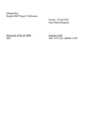 Mengetahui,
Kepala SMP Negeri 2 Kebomas
Munasich, S.Pd, M. MPd
NIP. .
Gresik, 19 Juli 2013
Guru Mata Pelajaran
Ismanto, S.Pd
NIP. 19711221 200604 1 007
 