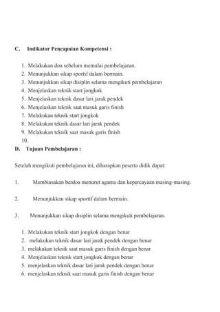C. Indikator Pencapaian Kompetensi :
1. Melakukan doa sebelum memulai pembelajaran.
2. Menunjukkan sikap sportif dalam bermain.
3. Menunjukkan sikap disiplin selama mengikuti pembelajaran
4. Menjelaskan teknik start jongkok
5. Menjelaskan teknik dasar lari jarak pendek
6. Menjelaskan teknik saat masuk garis finish
7. Melakukan teknik start jongkok
8. Melakukan teknik dasar lari jarak pendek
9. Melakukan teknik saat masuk garis finish
10.
D. Tujuan Pembelajaran :
Setelah mengikuti pembelajaran ini, diharapkan peserta didik dapat:
1. Membiasakan berdoa menurut agama dan kepercayaan masing-masing.
2. Menunjukkan sikap sportif dalam bermain.
3. Menunjukkan sikap disiplin selama mengikuti pembelajaran.
1. Melakukan teknik start jongkok dengan benar
2. melakukan teknik dasar lari jarak pendek dengan benar
3. melakukan teknik saat masuk garis finish dengan benar
4. Menjelaskan teknik start jongkok dengan benar
5. menjelaskan teknik dasar lari jarak pendek dengan benar
6. menjelaskan teknik saat masuk garis finish dengan benar
 