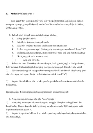E. Materi Pembelajaran :
Lari cepat/ lari jarak pendek yaitu lari yg diperlombakan dengan cara berlari
secepat-cepatnya, yang dilaksanakan didalam lintasan lari menempuh jarak 100 m,
200 m, dan 400 m.
1. Teknik start pendek cara melakukannya adalah :
1. sikap jongkok rileks
2. lutut kaki kanan menempel tanah
3. kaki kiri terletak diantara kaki kanan dan lutut kanan
4. kedua tangan menempel di atas garis start dengan membentuk huruf “V”
5. pandangan lurus kedepan, dan konsentrasi pada aba-aba start berikutnya
6. Start jongkok pada aba-aba start
1. Aba-aba bersedia
1) Salah satu lutut diletakkan ditanah dengan jarak + satu jengkal dari garis start,
kaki satunya diletakkantepat disamping lututyang menempel ditanah +satu kepal
2) Badan membungkuk kedepan,kedua tangan diletakkan ditanah dibelakang garis
start, keempat jari rapat, ibu jari terbuka (membentuk huruf “V”)
3) Kepala ditundukkan, leher rileks, pandangan kebawah dan kosentrasi aba-aba
berikutnya.
(peserta didik disuruh mengamati dan merasakan koordinasi gerak)
1. Aba-aba siap, (jika ada aba-aba “siap”) maka :
1) lutut yang menempel ditanah diangkat, panggul diangkat setinggi bahu dan
berat badan dibawa kemuka kaki belakang membentuk sudut 1200,
sedangkan kaki
depan membentuk sudut 90
2) Kepala tetap ditundukkan, leher rileks, pandangan kebawah dan kosentrasi aba-
aba berikutnya.
 